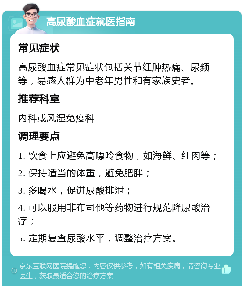 高尿酸血症就医指南 常见症状 高尿酸血症常见症状包括关节红肿热痛、尿频等，易感人群为中老年男性和有家族史者。 推荐科室 内科或风湿免疫科 调理要点 1. 饮食上应避免高嘌呤食物，如海鲜、红肉等； 2. 保持适当的体重，避免肥胖； 3. 多喝水，促进尿酸排泄； 4. 可以服用非布司他等药物进行规范降尿酸治疗； 5. 定期复查尿酸水平，调整治疗方案。