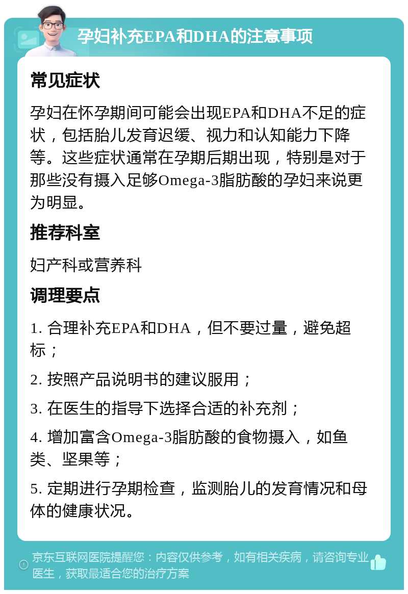 孕妇补充EPA和DHA的注意事项 常见症状 孕妇在怀孕期间可能会出现EPA和DHA不足的症状，包括胎儿发育迟缓、视力和认知能力下降等。这些症状通常在孕期后期出现，特别是对于那些没有摄入足够Omega-3脂肪酸的孕妇来说更为明显。 推荐科室 妇产科或营养科 调理要点 1. 合理补充EPA和DHA，但不要过量，避免超标； 2. 按照产品说明书的建议服用； 3. 在医生的指导下选择合适的补充剂； 4. 增加富含Omega-3脂肪酸的食物摄入，如鱼类、坚果等； 5. 定期进行孕期检查，监测胎儿的发育情况和母体的健康状况。