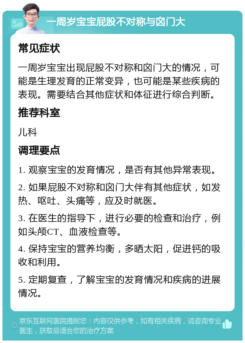 一周岁宝宝屁股不对称与囟门大 常见症状 一周岁宝宝出现屁股不对称和囟门大的情况，可能是生理发育的正常变异，也可能是某些疾病的表现。需要结合其他症状和体征进行综合判断。 推荐科室 儿科 调理要点 1. 观察宝宝的发育情况，是否有其他异常表现。 2. 如果屁股不对称和囟门大伴有其他症状，如发热、呕吐、头痛等，应及时就医。 3. 在医生的指导下，进行必要的检查和治疗，例如头颅CT、血液检查等。 4. 保持宝宝的营养均衡，多晒太阳，促进钙的吸收和利用。 5. 定期复查，了解宝宝的发育情况和疾病的进展情况。