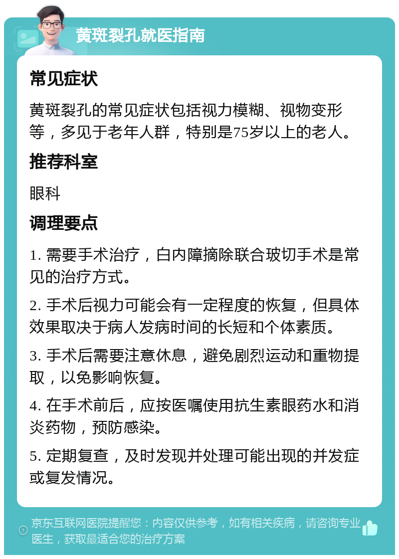 黄斑裂孔就医指南 常见症状 黄斑裂孔的常见症状包括视力模糊、视物变形等，多见于老年人群，特别是75岁以上的老人。 推荐科室 眼科 调理要点 1. 需要手术治疗，白内障摘除联合玻切手术是常见的治疗方式。 2. 手术后视力可能会有一定程度的恢复，但具体效果取决于病人发病时间的长短和个体素质。 3. 手术后需要注意休息，避免剧烈运动和重物提取，以免影响恢复。 4. 在手术前后，应按医嘱使用抗生素眼药水和消炎药物，预防感染。 5. 定期复查，及时发现并处理可能出现的并发症或复发情况。