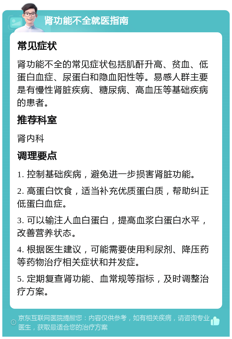 肾功能不全就医指南 常见症状 肾功能不全的常见症状包括肌酐升高、贫血、低蛋白血症、尿蛋白和隐血阳性等。易感人群主要是有慢性肾脏疾病、糖尿病、高血压等基础疾病的患者。 推荐科室 肾内科 调理要点 1. 控制基础疾病，避免进一步损害肾脏功能。 2. 高蛋白饮食，适当补充优质蛋白质，帮助纠正低蛋白血症。 3. 可以输注人血白蛋白，提高血浆白蛋白水平，改善营养状态。 4. 根据医生建议，可能需要使用利尿剂、降压药等药物治疗相关症状和并发症。 5. 定期复查肾功能、血常规等指标，及时调整治疗方案。