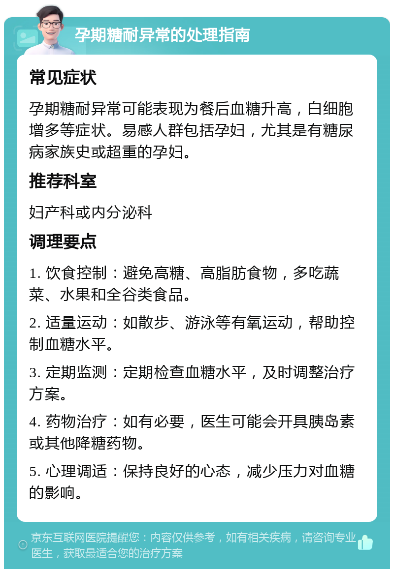 孕期糖耐异常的处理指南 常见症状 孕期糖耐异常可能表现为餐后血糖升高，白细胞增多等症状。易感人群包括孕妇，尤其是有糖尿病家族史或超重的孕妇。 推荐科室 妇产科或内分泌科 调理要点 1. 饮食控制：避免高糖、高脂肪食物，多吃蔬菜、水果和全谷类食品。 2. 适量运动：如散步、游泳等有氧运动，帮助控制血糖水平。 3. 定期监测：定期检查血糖水平，及时调整治疗方案。 4. 药物治疗：如有必要，医生可能会开具胰岛素或其他降糖药物。 5. 心理调适：保持良好的心态，减少压力对血糖的影响。