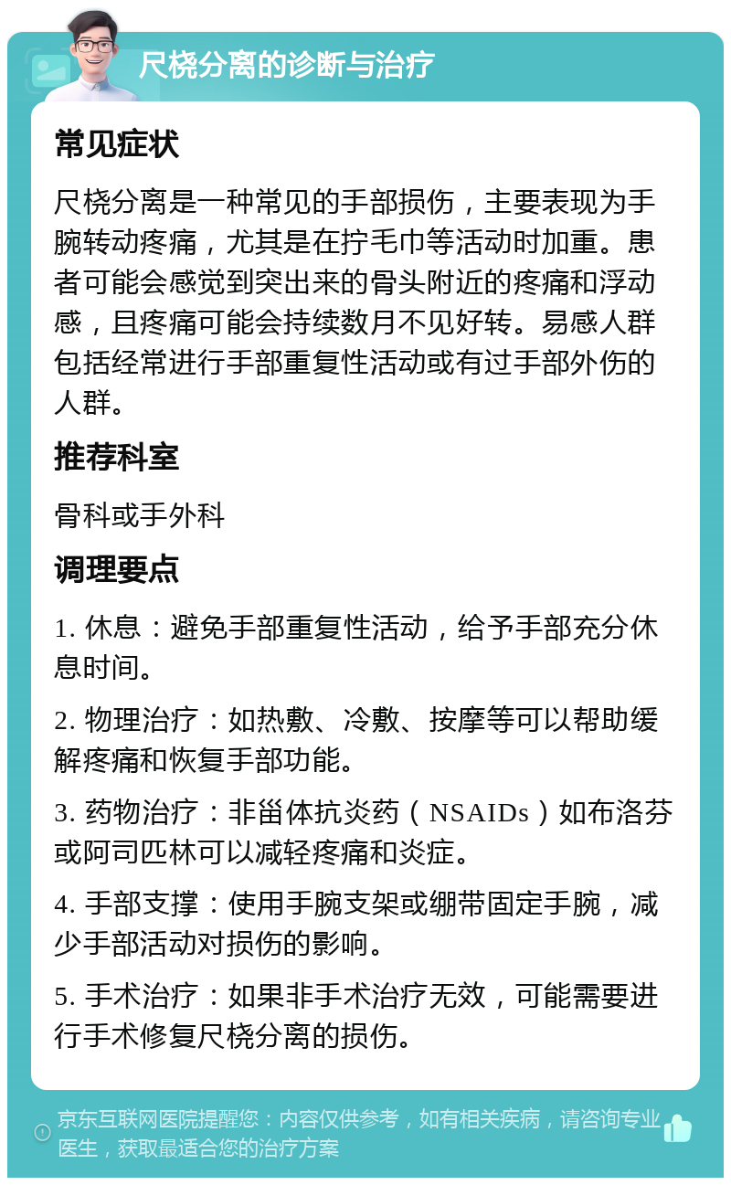 尺桡分离的诊断与治疗 常见症状 尺桡分离是一种常见的手部损伤，主要表现为手腕转动疼痛，尤其是在拧毛巾等活动时加重。患者可能会感觉到突出来的骨头附近的疼痛和浮动感，且疼痛可能会持续数月不见好转。易感人群包括经常进行手部重复性活动或有过手部外伤的人群。 推荐科室 骨科或手外科 调理要点 1. 休息：避免手部重复性活动，给予手部充分休息时间。 2. 物理治疗：如热敷、冷敷、按摩等可以帮助缓解疼痛和恢复手部功能。 3. 药物治疗：非甾体抗炎药（NSAIDs）如布洛芬或阿司匹林可以减轻疼痛和炎症。 4. 手部支撑：使用手腕支架或绷带固定手腕，减少手部活动对损伤的影响。 5. 手术治疗：如果非手术治疗无效，可能需要进行手术修复尺桡分离的损伤。