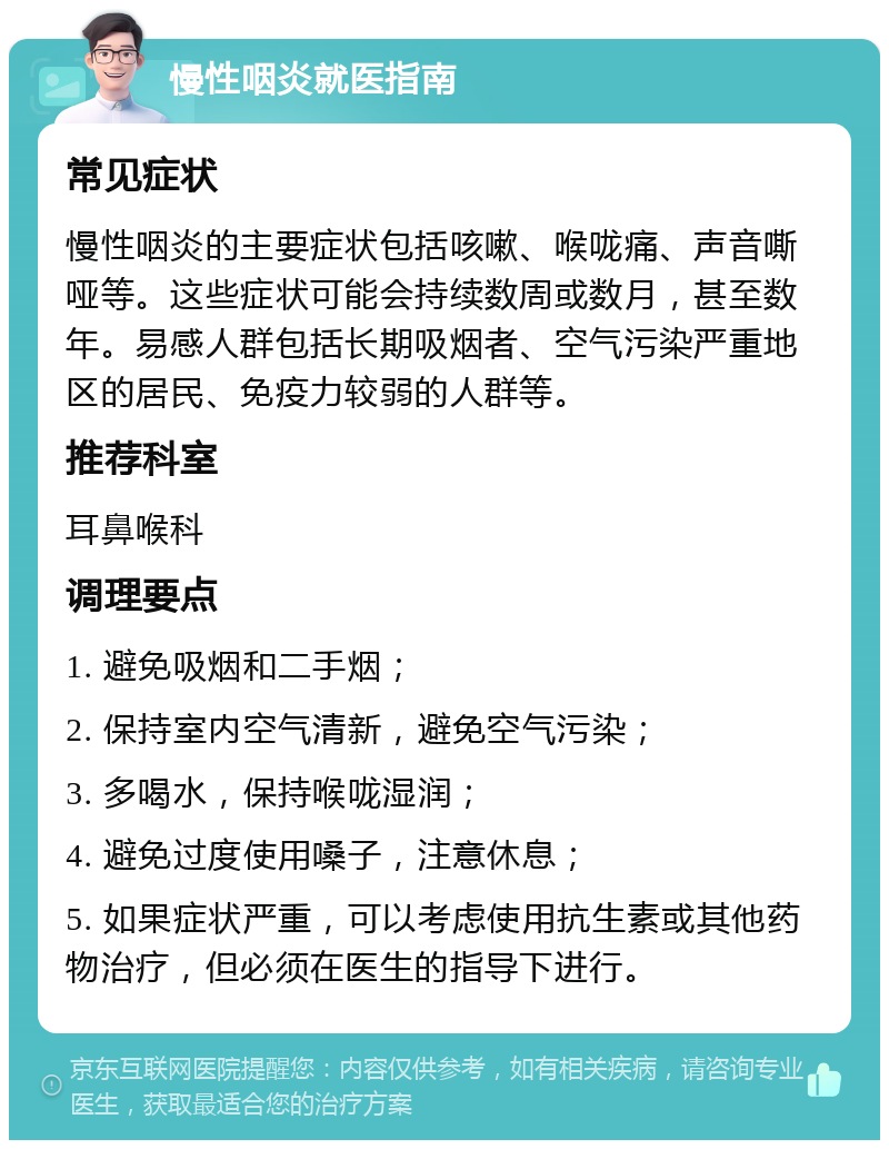 慢性咽炎就医指南 常见症状 慢性咽炎的主要症状包括咳嗽、喉咙痛、声音嘶哑等。这些症状可能会持续数周或数月，甚至数年。易感人群包括长期吸烟者、空气污染严重地区的居民、免疫力较弱的人群等。 推荐科室 耳鼻喉科 调理要点 1. 避免吸烟和二手烟； 2. 保持室内空气清新，避免空气污染； 3. 多喝水，保持喉咙湿润； 4. 避免过度使用嗓子，注意休息； 5. 如果症状严重，可以考虑使用抗生素或其他药物治疗，但必须在医生的指导下进行。