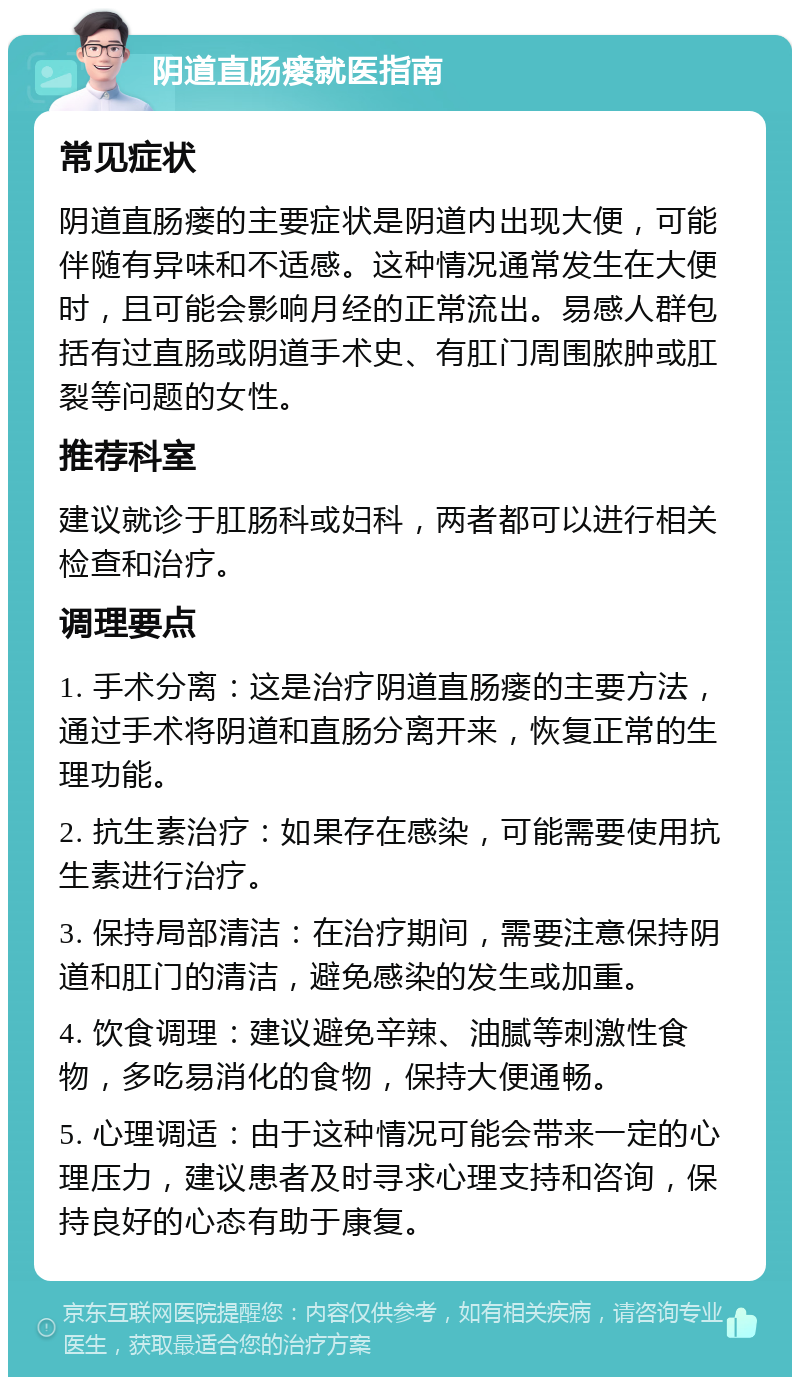 阴道直肠瘘就医指南 常见症状 阴道直肠瘘的主要症状是阴道内出现大便，可能伴随有异味和不适感。这种情况通常发生在大便时，且可能会影响月经的正常流出。易感人群包括有过直肠或阴道手术史、有肛门周围脓肿或肛裂等问题的女性。 推荐科室 建议就诊于肛肠科或妇科，两者都可以进行相关检查和治疗。 调理要点 1. 手术分离：这是治疗阴道直肠瘘的主要方法，通过手术将阴道和直肠分离开来，恢复正常的生理功能。 2. 抗生素治疗：如果存在感染，可能需要使用抗生素进行治疗。 3. 保持局部清洁：在治疗期间，需要注意保持阴道和肛门的清洁，避免感染的发生或加重。 4. 饮食调理：建议避免辛辣、油腻等刺激性食物，多吃易消化的食物，保持大便通畅。 5. 心理调适：由于这种情况可能会带来一定的心理压力，建议患者及时寻求心理支持和咨询，保持良好的心态有助于康复。