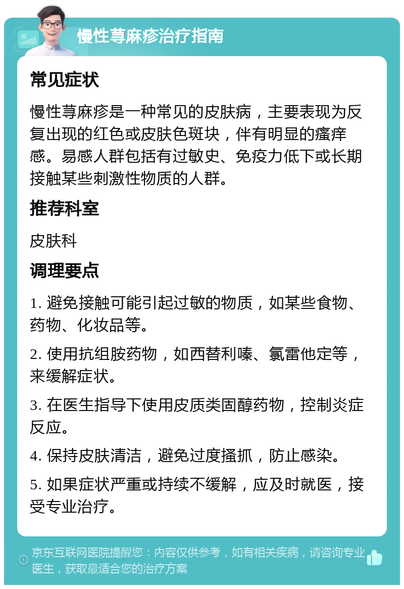 慢性荨麻疹治疗指南 常见症状 慢性荨麻疹是一种常见的皮肤病，主要表现为反复出现的红色或皮肤色斑块，伴有明显的瘙痒感。易感人群包括有过敏史、免疫力低下或长期接触某些刺激性物质的人群。 推荐科室 皮肤科 调理要点 1. 避免接触可能引起过敏的物质，如某些食物、药物、化妆品等。 2. 使用抗组胺药物，如西替利嗪、氯雷他定等，来缓解症状。 3. 在医生指导下使用皮质类固醇药物，控制炎症反应。 4. 保持皮肤清洁，避免过度搔抓，防止感染。 5. 如果症状严重或持续不缓解，应及时就医，接受专业治疗。