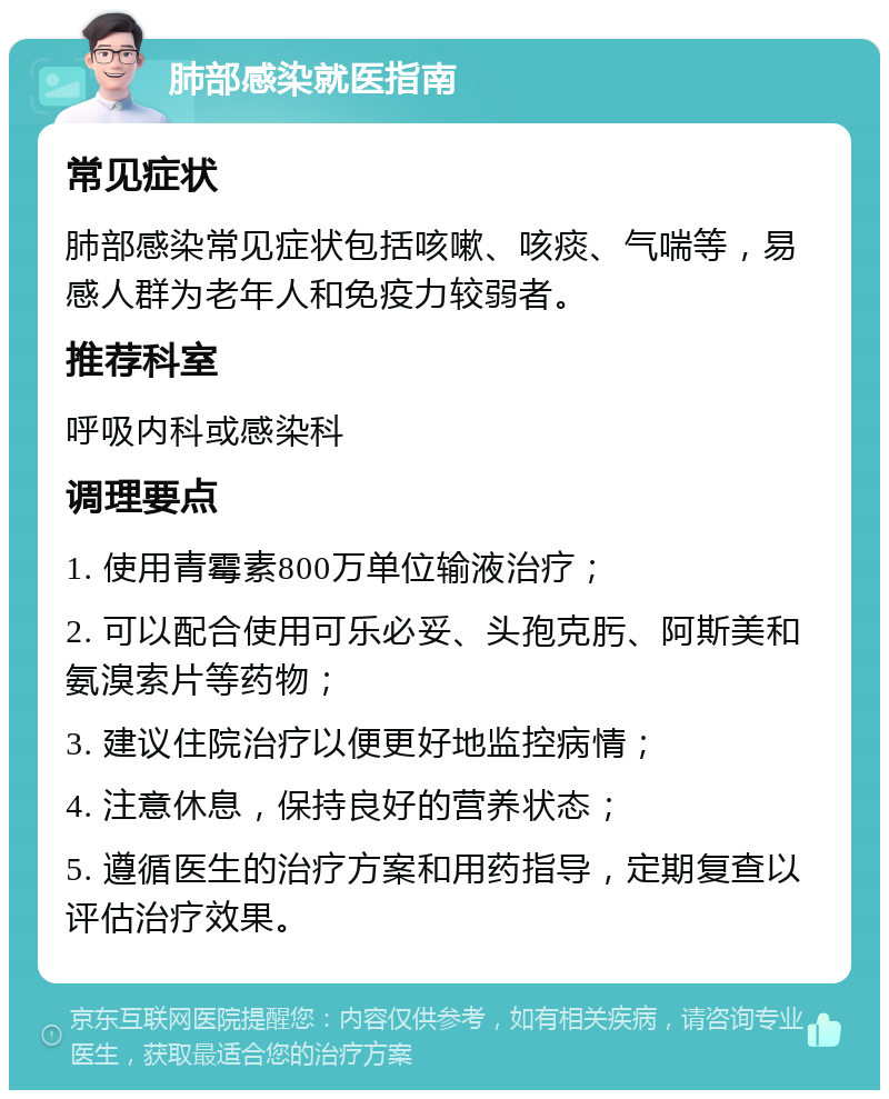 肺部感染就医指南 常见症状 肺部感染常见症状包括咳嗽、咳痰、气喘等，易感人群为老年人和免疫力较弱者。 推荐科室 呼吸内科或感染科 调理要点 1. 使用青霉素800万单位输液治疗； 2. 可以配合使用可乐必妥、头孢克肟、阿斯美和氨溴索片等药物； 3. 建议住院治疗以便更好地监控病情； 4. 注意休息，保持良好的营养状态； 5. 遵循医生的治疗方案和用药指导，定期复查以评估治疗效果。