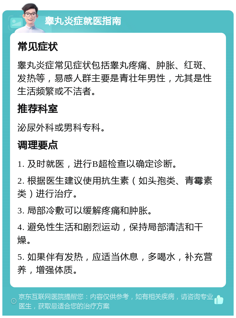 睾丸炎症就医指南 常见症状 睾丸炎症常见症状包括睾丸疼痛、肿胀、红斑、发热等，易感人群主要是青壮年男性，尤其是性生活频繁或不洁者。 推荐科室 泌尿外科或男科专科。 调理要点 1. 及时就医，进行B超检查以确定诊断。 2. 根据医生建议使用抗生素（如头孢类、青霉素类）进行治疗。 3. 局部冷敷可以缓解疼痛和肿胀。 4. 避免性生活和剧烈运动，保持局部清洁和干燥。 5. 如果伴有发热，应适当休息，多喝水，补充营养，增强体质。