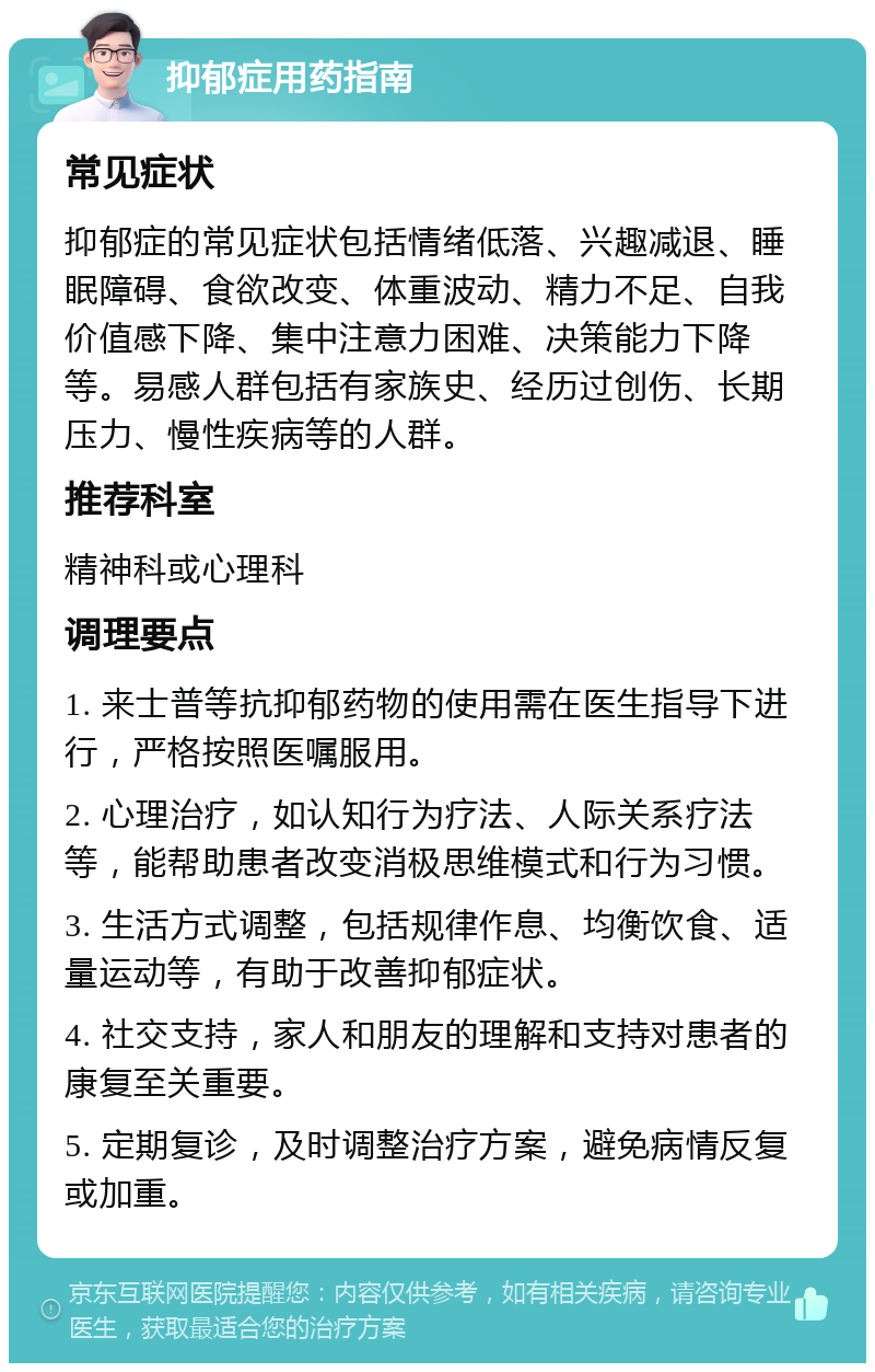 抑郁症用药指南 常见症状 抑郁症的常见症状包括情绪低落、兴趣减退、睡眠障碍、食欲改变、体重波动、精力不足、自我价值感下降、集中注意力困难、决策能力下降等。易感人群包括有家族史、经历过创伤、长期压力、慢性疾病等的人群。 推荐科室 精神科或心理科 调理要点 1. 来士普等抗抑郁药物的使用需在医生指导下进行，严格按照医嘱服用。 2. 心理治疗，如认知行为疗法、人际关系疗法等，能帮助患者改变消极思维模式和行为习惯。 3. 生活方式调整，包括规律作息、均衡饮食、适量运动等，有助于改善抑郁症状。 4. 社交支持，家人和朋友的理解和支持对患者的康复至关重要。 5. 定期复诊，及时调整治疗方案，避免病情反复或加重。