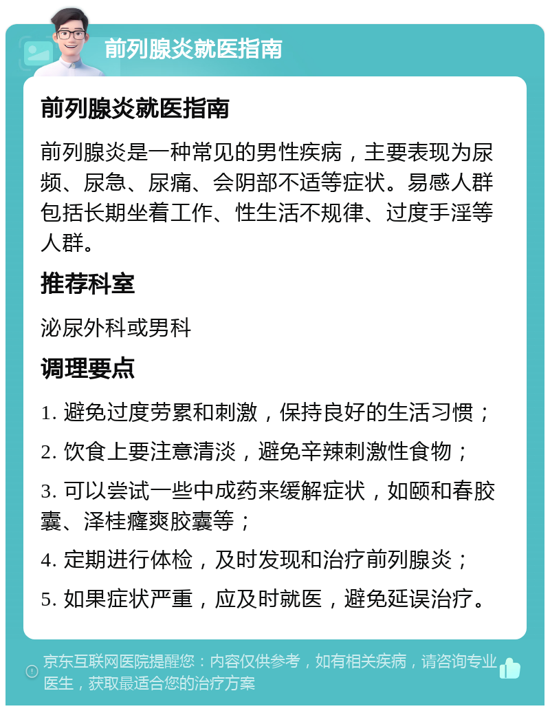 前列腺炎就医指南 前列腺炎就医指南 前列腺炎是一种常见的男性疾病，主要表现为尿频、尿急、尿痛、会阴部不适等症状。易感人群包括长期坐着工作、性生活不规律、过度手淫等人群。 推荐科室 泌尿外科或男科 调理要点 1. 避免过度劳累和刺激，保持良好的生活习惯； 2. 饮食上要注意清淡，避免辛辣刺激性食物； 3. 可以尝试一些中成药来缓解症状，如颐和春胶囊、泽桂癃爽胶囊等； 4. 定期进行体检，及时发现和治疗前列腺炎； 5. 如果症状严重，应及时就医，避免延误治疗。