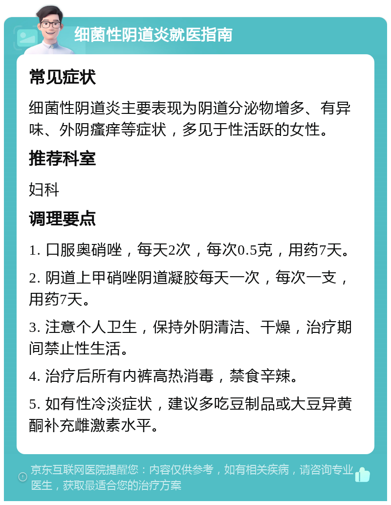 细菌性阴道炎就医指南 常见症状 细菌性阴道炎主要表现为阴道分泌物增多、有异味、外阴瘙痒等症状，多见于性活跃的女性。 推荐科室 妇科 调理要点 1. 口服奥硝唑，每天2次，每次0.5克，用药7天。 2. 阴道上甲硝唑阴道凝胶每天一次，每次一支，用药7天。 3. 注意个人卫生，保持外阴清洁、干燥，治疗期间禁止性生活。 4. 治疗后所有内裤高热消毒，禁食辛辣。 5. 如有性冷淡症状，建议多吃豆制品或大豆异黄酮补充雌激素水平。