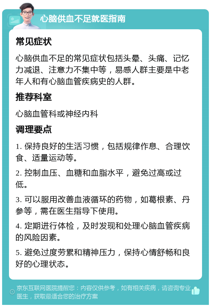 心脑供血不足就医指南 常见症状 心脑供血不足的常见症状包括头晕、头痛、记忆力减退、注意力不集中等，易感人群主要是中老年人和有心脑血管疾病史的人群。 推荐科室 心脑血管科或神经内科 调理要点 1. 保持良好的生活习惯，包括规律作息、合理饮食、适量运动等。 2. 控制血压、血糖和血脂水平，避免过高或过低。 3. 可以服用改善血液循环的药物，如葛根素、丹参等，需在医生指导下使用。 4. 定期进行体检，及时发现和处理心脑血管疾病的风险因素。 5. 避免过度劳累和精神压力，保持心情舒畅和良好的心理状态。