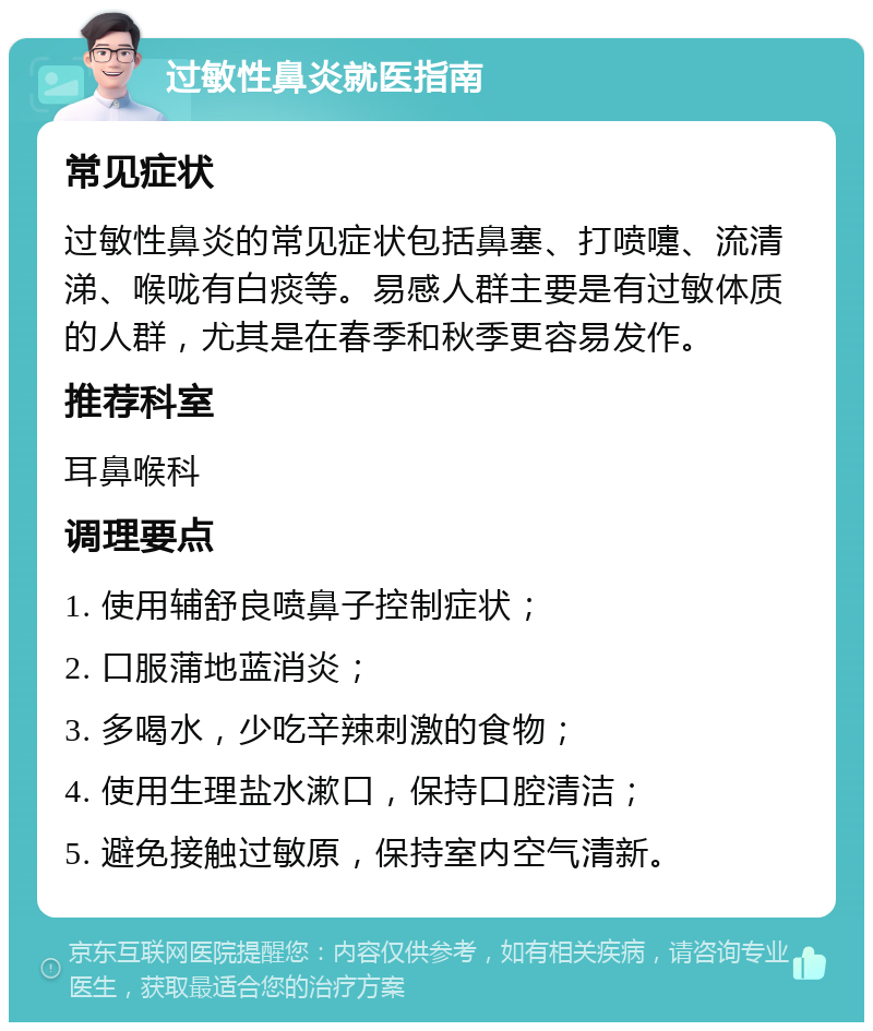 过敏性鼻炎就医指南 常见症状 过敏性鼻炎的常见症状包括鼻塞、打喷嚏、流清涕、喉咙有白痰等。易感人群主要是有过敏体质的人群，尤其是在春季和秋季更容易发作。 推荐科室 耳鼻喉科 调理要点 1. 使用辅舒良喷鼻子控制症状； 2. 口服蒲地蓝消炎； 3. 多喝水，少吃辛辣刺激的食物； 4. 使用生理盐水漱口，保持口腔清洁； 5. 避免接触过敏原，保持室内空气清新。