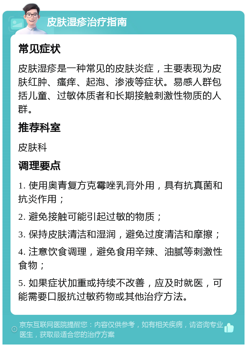 皮肤湿疹治疗指南 常见症状 皮肤湿疹是一种常见的皮肤炎症，主要表现为皮肤红肿、瘙痒、起泡、渗液等症状。易感人群包括儿童、过敏体质者和长期接触刺激性物质的人群。 推荐科室 皮肤科 调理要点 1. 使用奥青复方克霉唑乳膏外用，具有抗真菌和抗炎作用； 2. 避免接触可能引起过敏的物质； 3. 保持皮肤清洁和湿润，避免过度清洁和摩擦； 4. 注意饮食调理，避免食用辛辣、油腻等刺激性食物； 5. 如果症状加重或持续不改善，应及时就医，可能需要口服抗过敏药物或其他治疗方法。