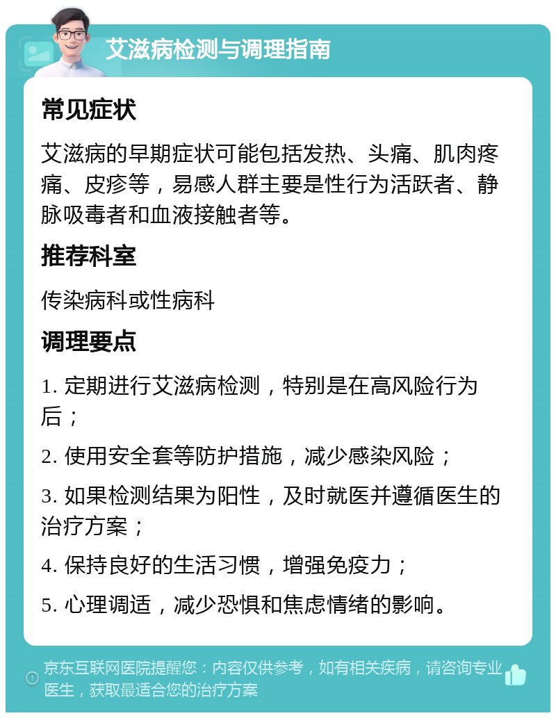 艾滋病检测与调理指南 常见症状 艾滋病的早期症状可能包括发热、头痛、肌肉疼痛、皮疹等，易感人群主要是性行为活跃者、静脉吸毒者和血液接触者等。 推荐科室 传染病科或性病科 调理要点 1. 定期进行艾滋病检测，特别是在高风险行为后； 2. 使用安全套等防护措施，减少感染风险； 3. 如果检测结果为阳性，及时就医并遵循医生的治疗方案； 4. 保持良好的生活习惯，增强免疫力； 5. 心理调适，减少恐惧和焦虑情绪的影响。