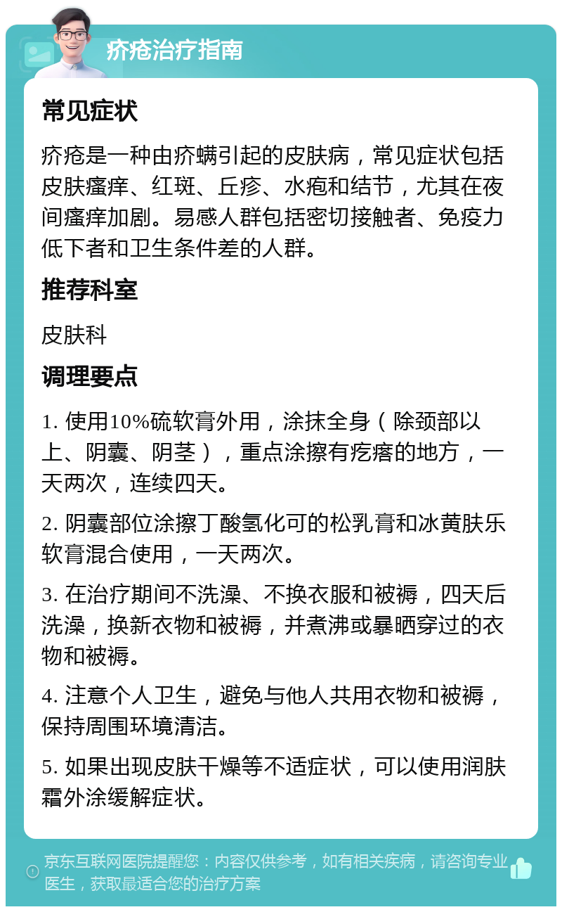 疥疮治疗指南 常见症状 疥疮是一种由疥螨引起的皮肤病，常见症状包括皮肤瘙痒、红斑、丘疹、水疱和结节，尤其在夜间瘙痒加剧。易感人群包括密切接触者、免疫力低下者和卫生条件差的人群。 推荐科室 皮肤科 调理要点 1. 使用10%硫软膏外用，涂抹全身（除颈部以上、阴囊、阴茎），重点涂擦有疙瘩的地方，一天两次，连续四天。 2. 阴囊部位涂擦丁酸氢化可的松乳膏和冰黄肤乐软膏混合使用，一天两次。 3. 在治疗期间不洗澡、不换衣服和被褥，四天后洗澡，换新衣物和被褥，并煮沸或暴晒穿过的衣物和被褥。 4. 注意个人卫生，避免与他人共用衣物和被褥，保持周围环境清洁。 5. 如果出现皮肤干燥等不适症状，可以使用润肤霜外涂缓解症状。