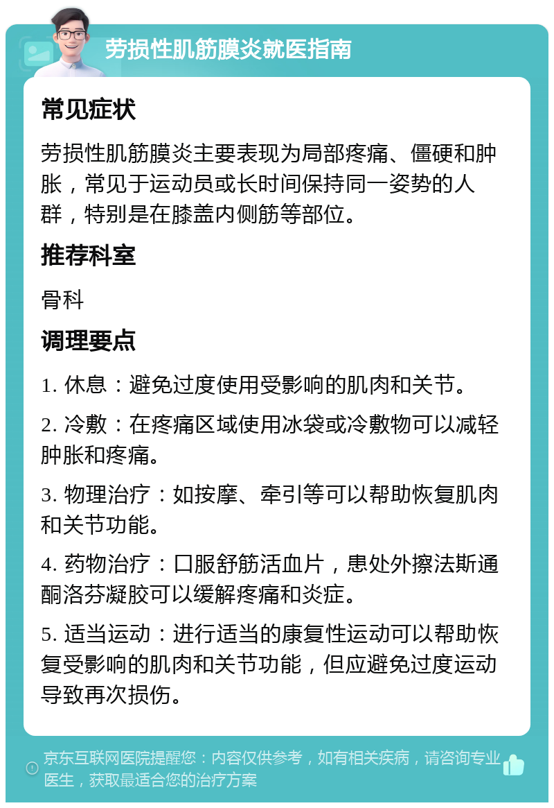 劳损性肌筋膜炎就医指南 常见症状 劳损性肌筋膜炎主要表现为局部疼痛、僵硬和肿胀，常见于运动员或长时间保持同一姿势的人群，特别是在膝盖内侧筋等部位。 推荐科室 骨科 调理要点 1. 休息：避免过度使用受影响的肌肉和关节。 2. 冷敷：在疼痛区域使用冰袋或冷敷物可以减轻肿胀和疼痛。 3. 物理治疗：如按摩、牵引等可以帮助恢复肌肉和关节功能。 4. 药物治疗：口服舒筋活血片，患处外擦法斯通 酮洛芬凝胶可以缓解疼痛和炎症。 5. 适当运动：进行适当的康复性运动可以帮助恢复受影响的肌肉和关节功能，但应避免过度运动导致再次损伤。