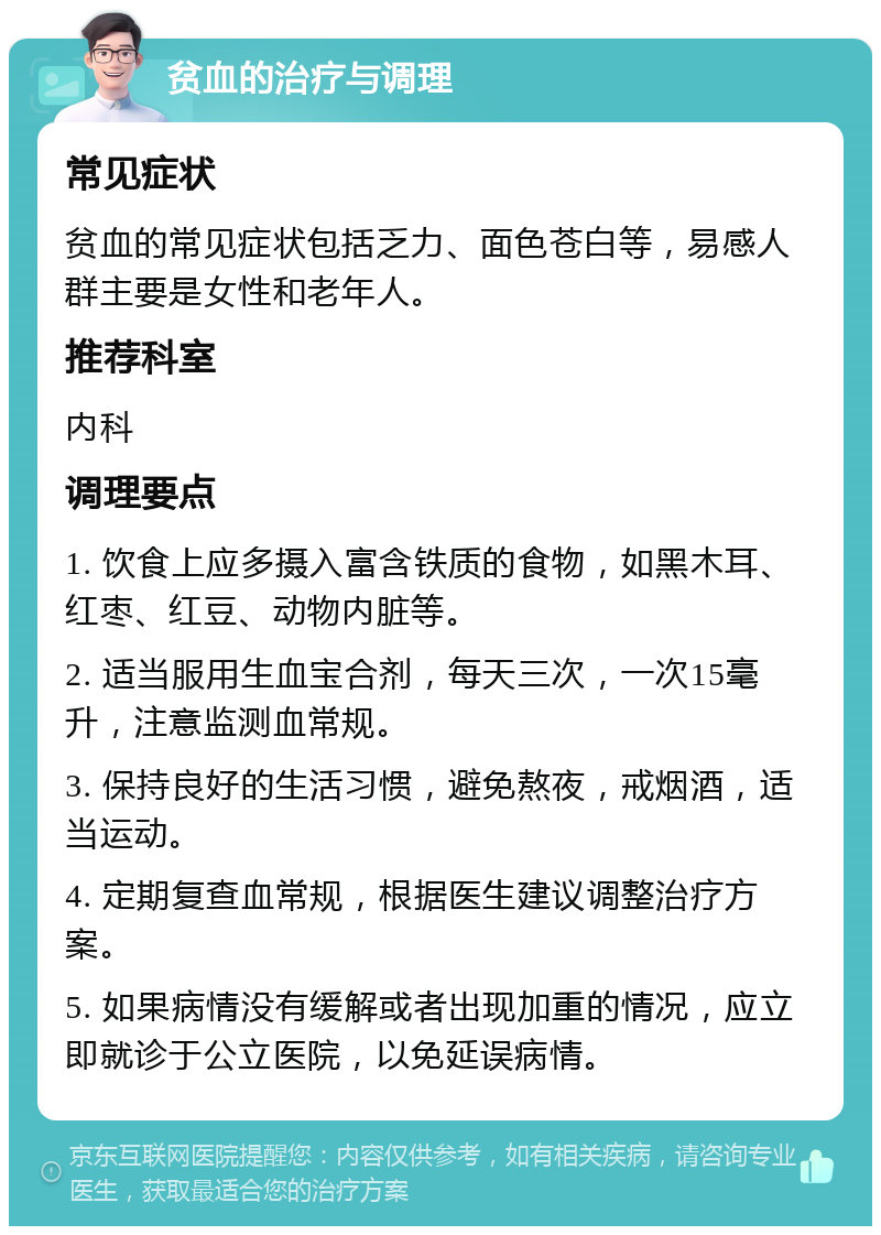 贫血的治疗与调理 常见症状 贫血的常见症状包括乏力、面色苍白等，易感人群主要是女性和老年人。 推荐科室 内科 调理要点 1. 饮食上应多摄入富含铁质的食物，如黑木耳、红枣、红豆、动物内脏等。 2. 适当服用生血宝合剂，每天三次，一次15毫升，注意监测血常规。 3. 保持良好的生活习惯，避免熬夜，戒烟酒，适当运动。 4. 定期复查血常规，根据医生建议调整治疗方案。 5. 如果病情没有缓解或者出现加重的情况，应立即就诊于公立医院，以免延误病情。