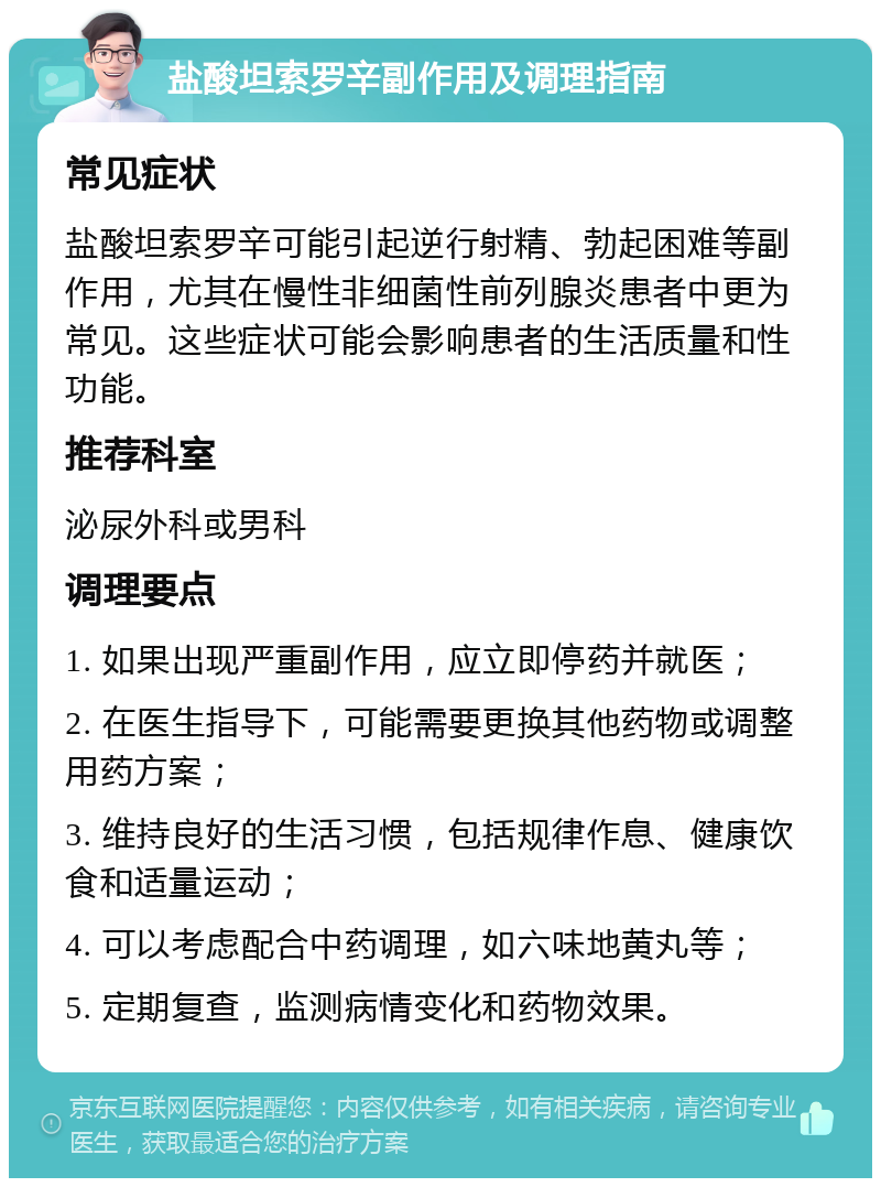 盐酸坦索罗辛副作用及调理指南 常见症状 盐酸坦索罗辛可能引起逆行射精、勃起困难等副作用，尤其在慢性非细菌性前列腺炎患者中更为常见。这些症状可能会影响患者的生活质量和性功能。 推荐科室 泌尿外科或男科 调理要点 1. 如果出现严重副作用，应立即停药并就医； 2. 在医生指导下，可能需要更换其他药物或调整用药方案； 3. 维持良好的生活习惯，包括规律作息、健康饮食和适量运动； 4. 可以考虑配合中药调理，如六味地黄丸等； 5. 定期复查，监测病情变化和药物效果。