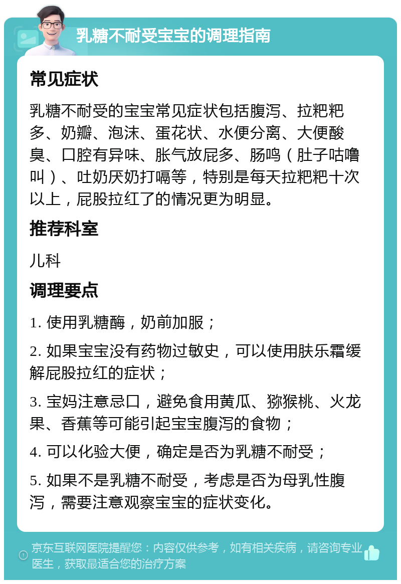 乳糖不耐受宝宝的调理指南 常见症状 乳糖不耐受的宝宝常见症状包括腹泻、拉粑粑多、奶瓣、泡沫、蛋花状、水便分离、大便酸臭、口腔有异味、胀气放屁多、肠鸣（肚子咕噜叫）、吐奶厌奶打嗝等，特别是每天拉粑粑十次以上，屁股拉红了的情况更为明显。 推荐科室 儿科 调理要点 1. 使用乳糖酶，奶前加服； 2. 如果宝宝没有药物过敏史，可以使用肤乐霜缓解屁股拉红的症状； 3. 宝妈注意忌口，避免食用黄瓜、猕猴桃、火龙果、香蕉等可能引起宝宝腹泻的食物； 4. 可以化验大便，确定是否为乳糖不耐受； 5. 如果不是乳糖不耐受，考虑是否为母乳性腹泻，需要注意观察宝宝的症状变化。