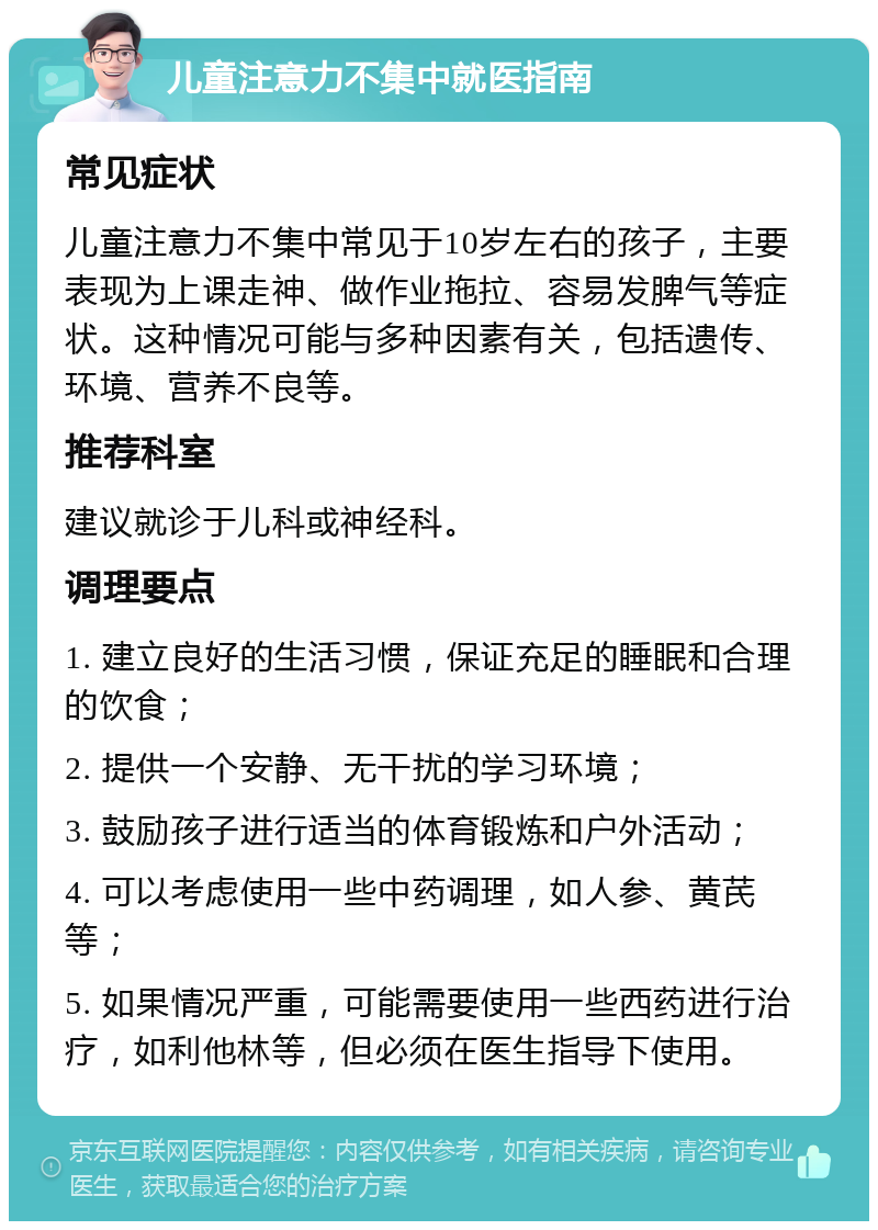 儿童注意力不集中就医指南 常见症状 儿童注意力不集中常见于10岁左右的孩子，主要表现为上课走神、做作业拖拉、容易发脾气等症状。这种情况可能与多种因素有关，包括遗传、环境、营养不良等。 推荐科室 建议就诊于儿科或神经科。 调理要点 1. 建立良好的生活习惯，保证充足的睡眠和合理的饮食； 2. 提供一个安静、无干扰的学习环境； 3. 鼓励孩子进行适当的体育锻炼和户外活动； 4. 可以考虑使用一些中药调理，如人参、黄芪等； 5. 如果情况严重，可能需要使用一些西药进行治疗，如利他林等，但必须在医生指导下使用。