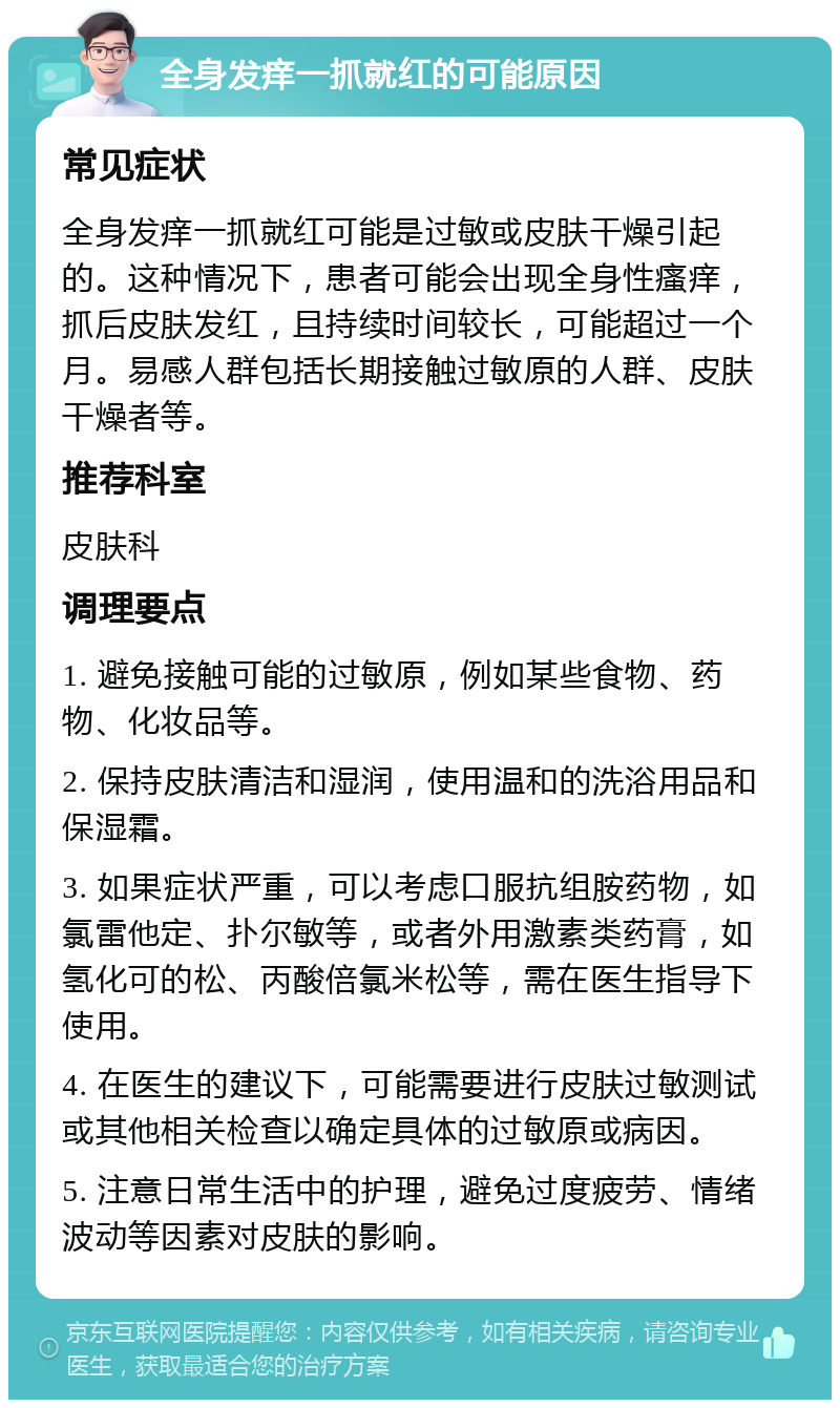 全身发痒一抓就红的可能原因 常见症状 全身发痒一抓就红可能是过敏或皮肤干燥引起的。这种情况下，患者可能会出现全身性瘙痒，抓后皮肤发红，且持续时间较长，可能超过一个月。易感人群包括长期接触过敏原的人群、皮肤干燥者等。 推荐科室 皮肤科 调理要点 1. 避免接触可能的过敏原，例如某些食物、药物、化妆品等。 2. 保持皮肤清洁和湿润，使用温和的洗浴用品和保湿霜。 3. 如果症状严重，可以考虑口服抗组胺药物，如氯雷他定、扑尔敏等，或者外用激素类药膏，如氢化可的松、丙酸倍氯米松等，需在医生指导下使用。 4. 在医生的建议下，可能需要进行皮肤过敏测试或其他相关检查以确定具体的过敏原或病因。 5. 注意日常生活中的护理，避免过度疲劳、情绪波动等因素对皮肤的影响。