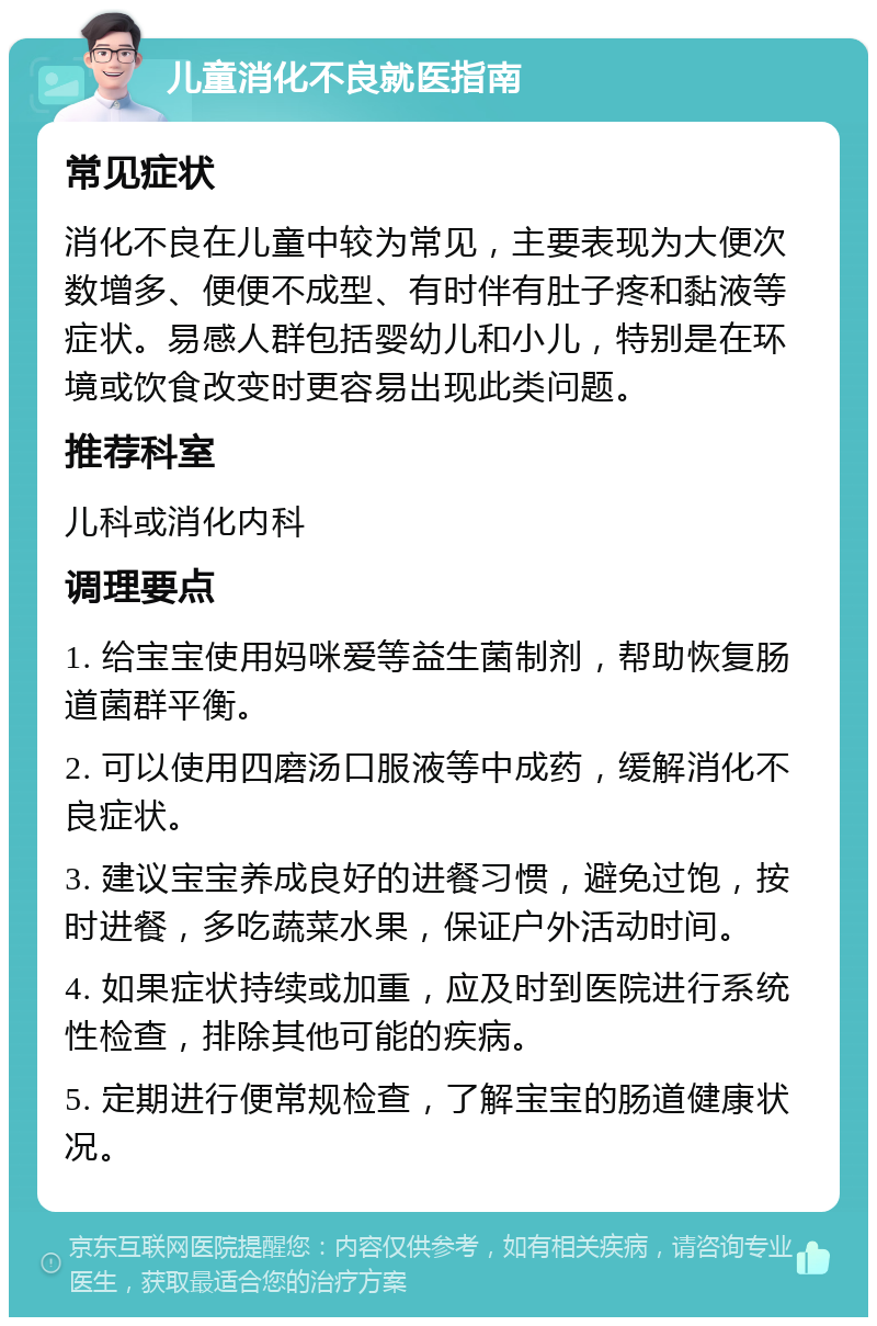 儿童消化不良就医指南 常见症状 消化不良在儿童中较为常见，主要表现为大便次数增多、便便不成型、有时伴有肚子疼和黏液等症状。易感人群包括婴幼儿和小儿，特别是在环境或饮食改变时更容易出现此类问题。 推荐科室 儿科或消化内科 调理要点 1. 给宝宝使用妈咪爱等益生菌制剂，帮助恢复肠道菌群平衡。 2. 可以使用四磨汤口服液等中成药，缓解消化不良症状。 3. 建议宝宝养成良好的进餐习惯，避免过饱，按时进餐，多吃蔬菜水果，保证户外活动时间。 4. 如果症状持续或加重，应及时到医院进行系统性检查，排除其他可能的疾病。 5. 定期进行便常规检查，了解宝宝的肠道健康状况。