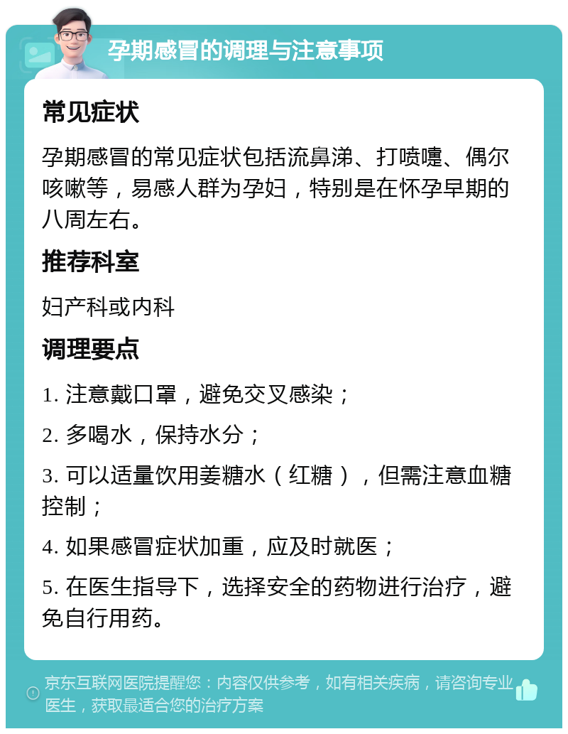 孕期感冒的调理与注意事项 常见症状 孕期感冒的常见症状包括流鼻涕、打喷嚏、偶尔咳嗽等，易感人群为孕妇，特别是在怀孕早期的八周左右。 推荐科室 妇产科或内科 调理要点 1. 注意戴口罩，避免交叉感染； 2. 多喝水，保持水分； 3. 可以适量饮用姜糖水（红糖），但需注意血糖控制； 4. 如果感冒症状加重，应及时就医； 5. 在医生指导下，选择安全的药物进行治疗，避免自行用药。