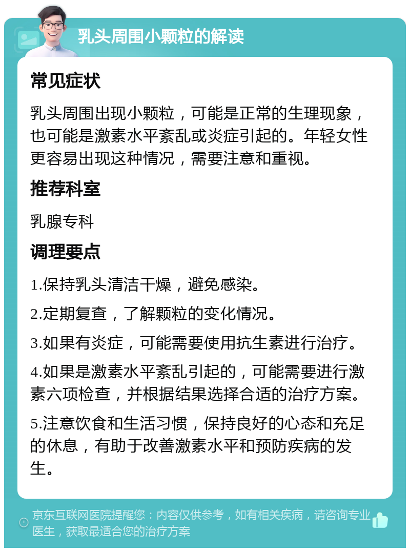 乳头周围小颗粒的解读 常见症状 乳头周围出现小颗粒，可能是正常的生理现象，也可能是激素水平紊乱或炎症引起的。年轻女性更容易出现这种情况，需要注意和重视。 推荐科室 乳腺专科 调理要点 1.保持乳头清洁干燥，避免感染。 2.定期复查，了解颗粒的变化情况。 3.如果有炎症，可能需要使用抗生素进行治疗。 4.如果是激素水平紊乱引起的，可能需要进行激素六项检查，并根据结果选择合适的治疗方案。 5.注意饮食和生活习惯，保持良好的心态和充足的休息，有助于改善激素水平和预防疾病的发生。