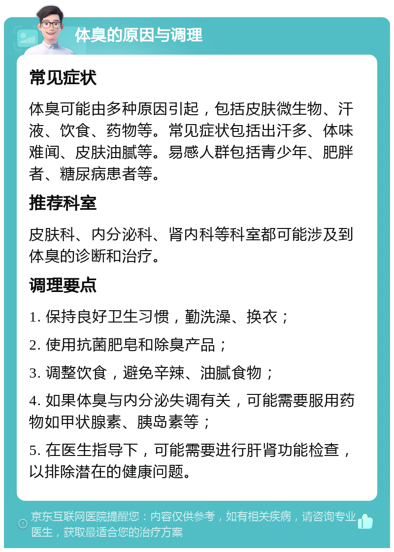 体臭的原因与调理 常见症状 体臭可能由多种原因引起，包括皮肤微生物、汗液、饮食、药物等。常见症状包括出汗多、体味难闻、皮肤油腻等。易感人群包括青少年、肥胖者、糖尿病患者等。 推荐科室 皮肤科、内分泌科、肾内科等科室都可能涉及到体臭的诊断和治疗。 调理要点 1. 保持良好卫生习惯，勤洗澡、换衣； 2. 使用抗菌肥皂和除臭产品； 3. 调整饮食，避免辛辣、油腻食物； 4. 如果体臭与内分泌失调有关，可能需要服用药物如甲状腺素、胰岛素等； 5. 在医生指导下，可能需要进行肝肾功能检查，以排除潜在的健康问题。