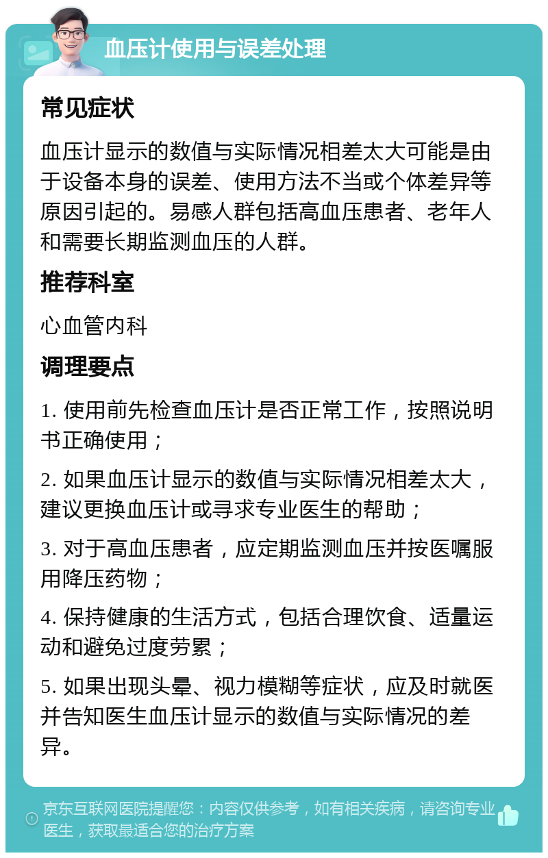 血压计使用与误差处理 常见症状 血压计显示的数值与实际情况相差太大可能是由于设备本身的误差、使用方法不当或个体差异等原因引起的。易感人群包括高血压患者、老年人和需要长期监测血压的人群。 推荐科室 心血管内科 调理要点 1. 使用前先检查血压计是否正常工作，按照说明书正确使用； 2. 如果血压计显示的数值与实际情况相差太大，建议更换血压计或寻求专业医生的帮助； 3. 对于高血压患者，应定期监测血压并按医嘱服用降压药物； 4. 保持健康的生活方式，包括合理饮食、适量运动和避免过度劳累； 5. 如果出现头晕、视力模糊等症状，应及时就医并告知医生血压计显示的数值与实际情况的差异。