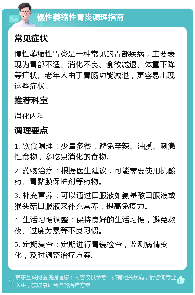 慢性萎缩性胃炎调理指南 常见症状 慢性萎缩性胃炎是一种常见的胃部疾病，主要表现为胃部不适、消化不良、食欲减退、体重下降等症状。老年人由于胃肠功能减退，更容易出现这些症状。 推荐科室 消化内科 调理要点 1. 饮食调理：少量多餐，避免辛辣、油腻、刺激性食物，多吃易消化的食物。 2. 药物治疗：根据医生建议，可能需要使用抗酸药、胃黏膜保护剂等药物。 3. 补充营养：可以通过口服液如氨基酸口服液或猴头菇口服液来补充营养，提高免疫力。 4. 生活习惯调整：保持良好的生活习惯，避免熬夜、过度劳累等不良习惯。 5. 定期复查：定期进行胃镜检查，监测病情变化，及时调整治疗方案。