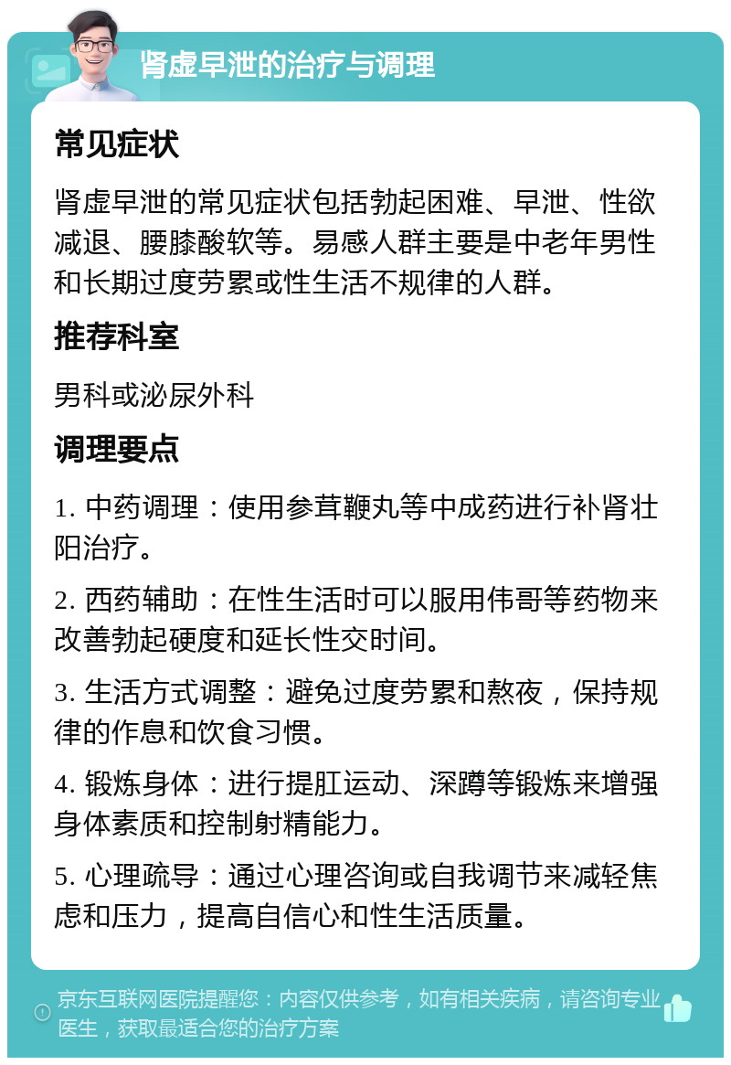 肾虚早泄的治疗与调理 常见症状 肾虚早泄的常见症状包括勃起困难、早泄、性欲减退、腰膝酸软等。易感人群主要是中老年男性和长期过度劳累或性生活不规律的人群。 推荐科室 男科或泌尿外科 调理要点 1. 中药调理：使用参茸鞭丸等中成药进行补肾壮阳治疗。 2. 西药辅助：在性生活时可以服用伟哥等药物来改善勃起硬度和延长性交时间。 3. 生活方式调整：避免过度劳累和熬夜，保持规律的作息和饮食习惯。 4. 锻炼身体：进行提肛运动、深蹲等锻炼来增强身体素质和控制射精能力。 5. 心理疏导：通过心理咨询或自我调节来减轻焦虑和压力，提高自信心和性生活质量。