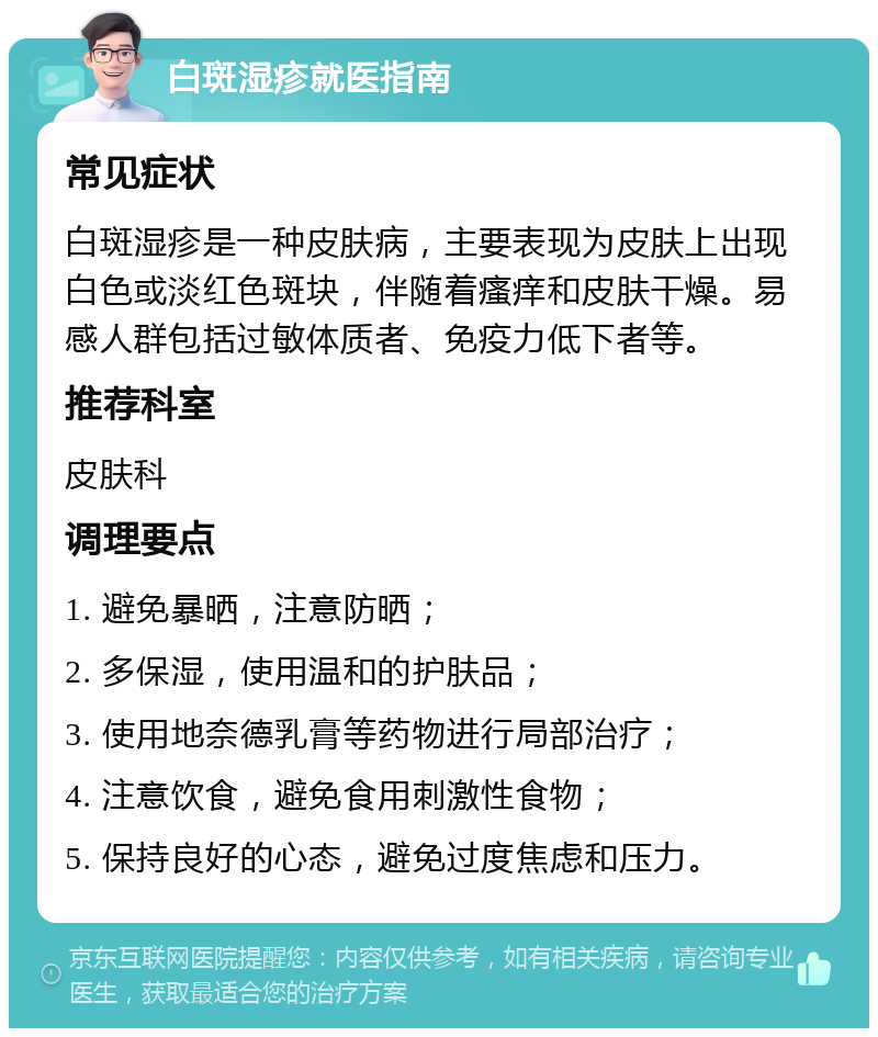 白斑湿疹就医指南 常见症状 白斑湿疹是一种皮肤病，主要表现为皮肤上出现白色或淡红色斑块，伴随着瘙痒和皮肤干燥。易感人群包括过敏体质者、免疫力低下者等。 推荐科室 皮肤科 调理要点 1. 避免暴晒，注意防晒； 2. 多保湿，使用温和的护肤品； 3. 使用地奈德乳膏等药物进行局部治疗； 4. 注意饮食，避免食用刺激性食物； 5. 保持良好的心态，避免过度焦虑和压力。