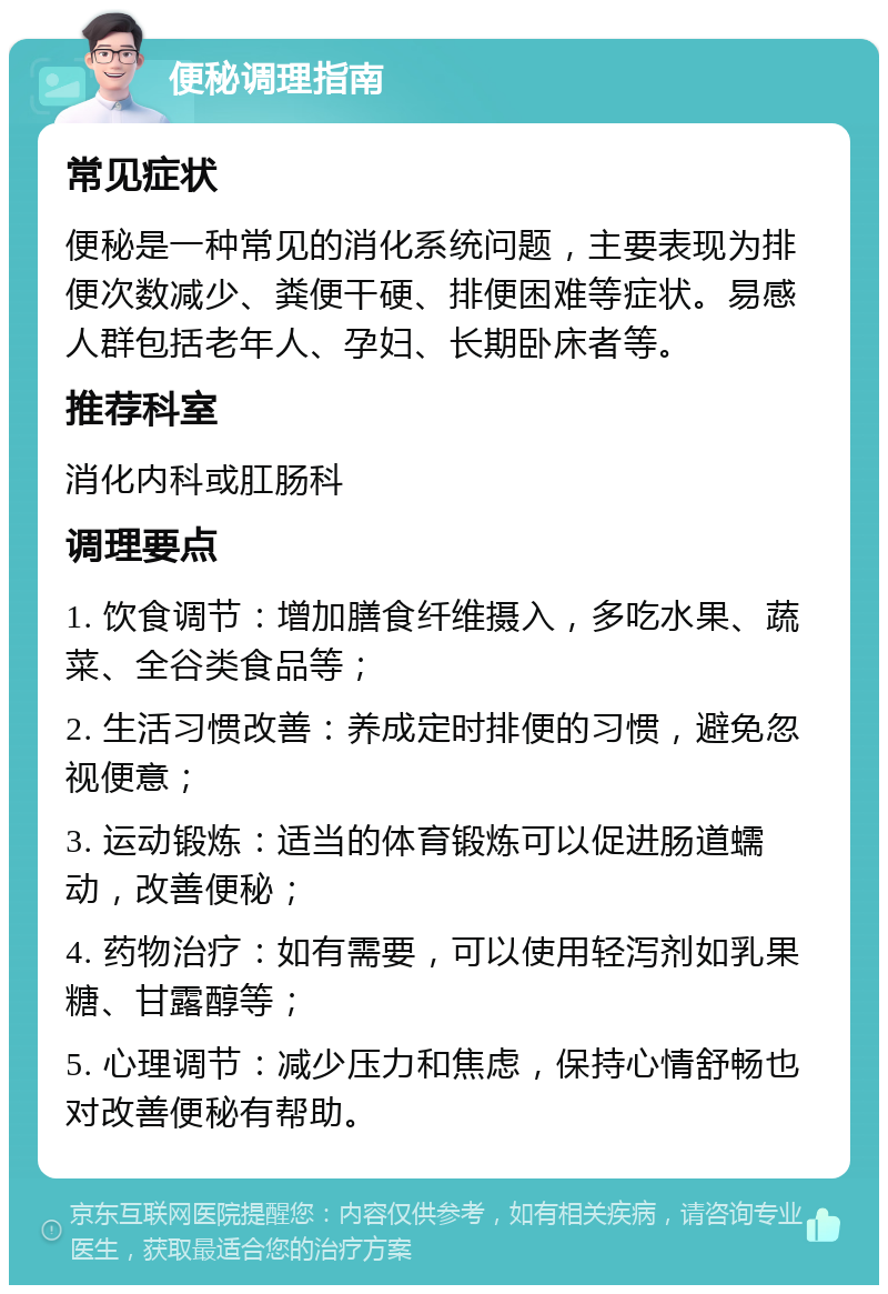 便秘调理指南 常见症状 便秘是一种常见的消化系统问题，主要表现为排便次数减少、粪便干硬、排便困难等症状。易感人群包括老年人、孕妇、长期卧床者等。 推荐科室 消化内科或肛肠科 调理要点 1. 饮食调节：增加膳食纤维摄入，多吃水果、蔬菜、全谷类食品等； 2. 生活习惯改善：养成定时排便的习惯，避免忽视便意； 3. 运动锻炼：适当的体育锻炼可以促进肠道蠕动，改善便秘； 4. 药物治疗：如有需要，可以使用轻泻剂如乳果糖、甘露醇等； 5. 心理调节：减少压力和焦虑，保持心情舒畅也对改善便秘有帮助。