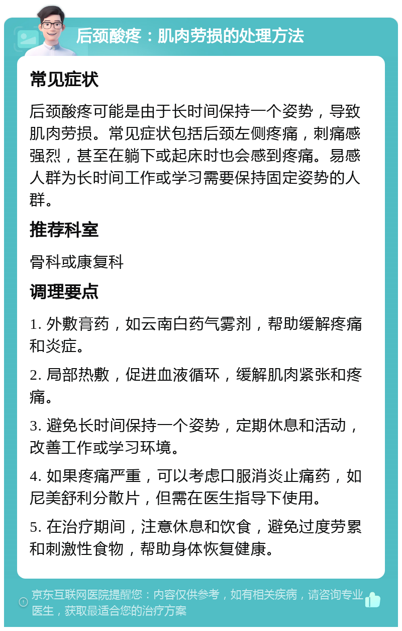 后颈酸疼：肌肉劳损的处理方法 常见症状 后颈酸疼可能是由于长时间保持一个姿势，导致肌肉劳损。常见症状包括后颈左侧疼痛，刺痛感强烈，甚至在躺下或起床时也会感到疼痛。易感人群为长时间工作或学习需要保持固定姿势的人群。 推荐科室 骨科或康复科 调理要点 1. 外敷膏药，如云南白药气雾剂，帮助缓解疼痛和炎症。 2. 局部热敷，促进血液循环，缓解肌肉紧张和疼痛。 3. 避免长时间保持一个姿势，定期休息和活动，改善工作或学习环境。 4. 如果疼痛严重，可以考虑口服消炎止痛药，如尼美舒利分散片，但需在医生指导下使用。 5. 在治疗期间，注意休息和饮食，避免过度劳累和刺激性食物，帮助身体恢复健康。