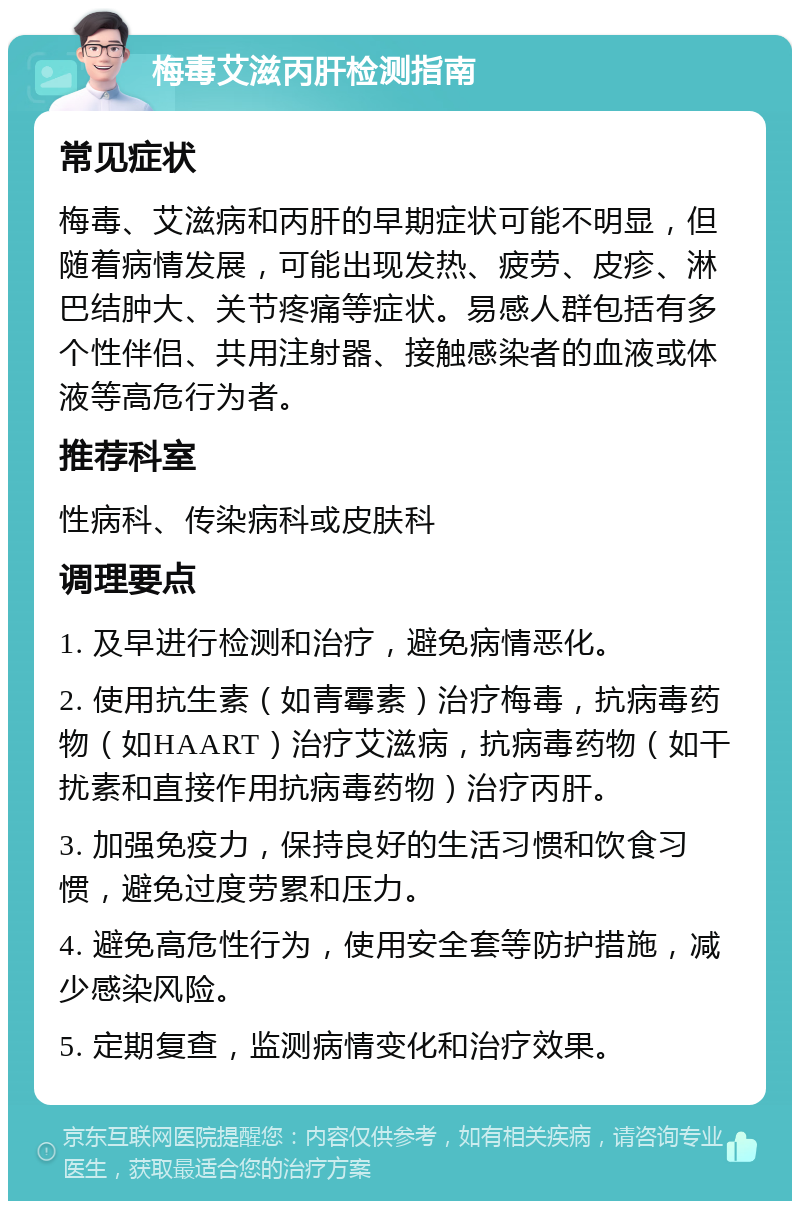 梅毒艾滋丙肝检测指南 常见症状 梅毒、艾滋病和丙肝的早期症状可能不明显，但随着病情发展，可能出现发热、疲劳、皮疹、淋巴结肿大、关节疼痛等症状。易感人群包括有多个性伴侣、共用注射器、接触感染者的血液或体液等高危行为者。 推荐科室 性病科、传染病科或皮肤科 调理要点 1. 及早进行检测和治疗，避免病情恶化。 2. 使用抗生素（如青霉素）治疗梅毒，抗病毒药物（如HAART）治疗艾滋病，抗病毒药物（如干扰素和直接作用抗病毒药物）治疗丙肝。 3. 加强免疫力，保持良好的生活习惯和饮食习惯，避免过度劳累和压力。 4. 避免高危性行为，使用安全套等防护措施，减少感染风险。 5. 定期复查，监测病情变化和治疗效果。