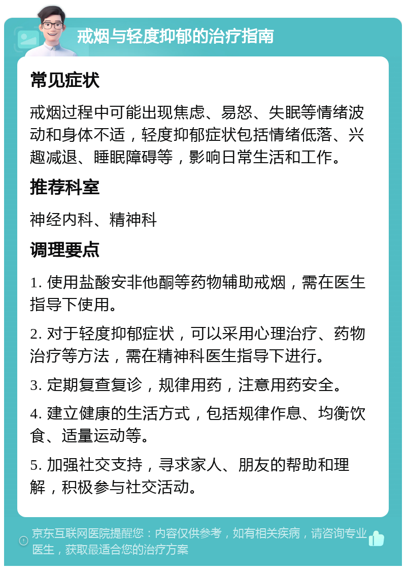 戒烟与轻度抑郁的治疗指南 常见症状 戒烟过程中可能出现焦虑、易怒、失眠等情绪波动和身体不适，轻度抑郁症状包括情绪低落、兴趣减退、睡眠障碍等，影响日常生活和工作。 推荐科室 神经内科、精神科 调理要点 1. 使用盐酸安非他酮等药物辅助戒烟，需在医生指导下使用。 2. 对于轻度抑郁症状，可以采用心理治疗、药物治疗等方法，需在精神科医生指导下进行。 3. 定期复查复诊，规律用药，注意用药安全。 4. 建立健康的生活方式，包括规律作息、均衡饮食、适量运动等。 5. 加强社交支持，寻求家人、朋友的帮助和理解，积极参与社交活动。