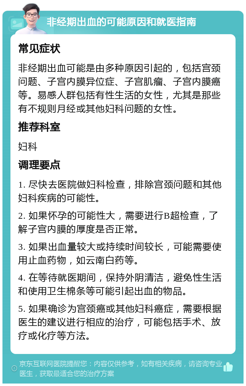 非经期出血的可能原因和就医指南 常见症状 非经期出血可能是由多种原因引起的，包括宫颈问题、子宫内膜异位症、子宫肌瘤、子宫内膜癌等。易感人群包括有性生活的女性，尤其是那些有不规则月经或其他妇科问题的女性。 推荐科室 妇科 调理要点 1. 尽快去医院做妇科检查，排除宫颈问题和其他妇科疾病的可能性。 2. 如果怀孕的可能性大，需要进行B超检查，了解子宫内膜的厚度是否正常。 3. 如果出血量较大或持续时间较长，可能需要使用止血药物，如云南白药等。 4. 在等待就医期间，保持外阴清洁，避免性生活和使用卫生棉条等可能引起出血的物品。 5. 如果确诊为宫颈癌或其他妇科癌症，需要根据医生的建议进行相应的治疗，可能包括手术、放疗或化疗等方法。