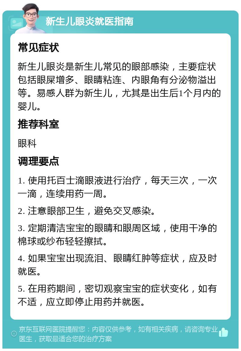 新生儿眼炎就医指南 常见症状 新生儿眼炎是新生儿常见的眼部感染，主要症状包括眼屎增多、眼睛粘连、内眼角有分泌物溢出等。易感人群为新生儿，尤其是出生后1个月内的婴儿。 推荐科室 眼科 调理要点 1. 使用托百士滴眼液进行治疗，每天三次，一次一滴，连续用药一周。 2. 注意眼部卫生，避免交叉感染。 3. 定期清洁宝宝的眼睛和眼周区域，使用干净的棉球或纱布轻轻擦拭。 4. 如果宝宝出现流泪、眼睛红肿等症状，应及时就医。 5. 在用药期间，密切观察宝宝的症状变化，如有不适，应立即停止用药并就医。