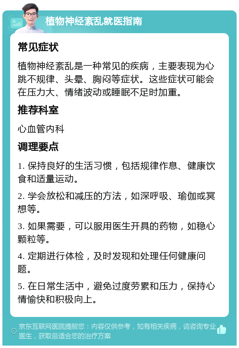 植物神经紊乱就医指南 常见症状 植物神经紊乱是一种常见的疾病，主要表现为心跳不规律、头晕、胸闷等症状。这些症状可能会在压力大、情绪波动或睡眠不足时加重。 推荐科室 心血管内科 调理要点 1. 保持良好的生活习惯，包括规律作息、健康饮食和适量运动。 2. 学会放松和减压的方法，如深呼吸、瑜伽或冥想等。 3. 如果需要，可以服用医生开具的药物，如稳心颗粒等。 4. 定期进行体检，及时发现和处理任何健康问题。 5. 在日常生活中，避免过度劳累和压力，保持心情愉快和积极向上。