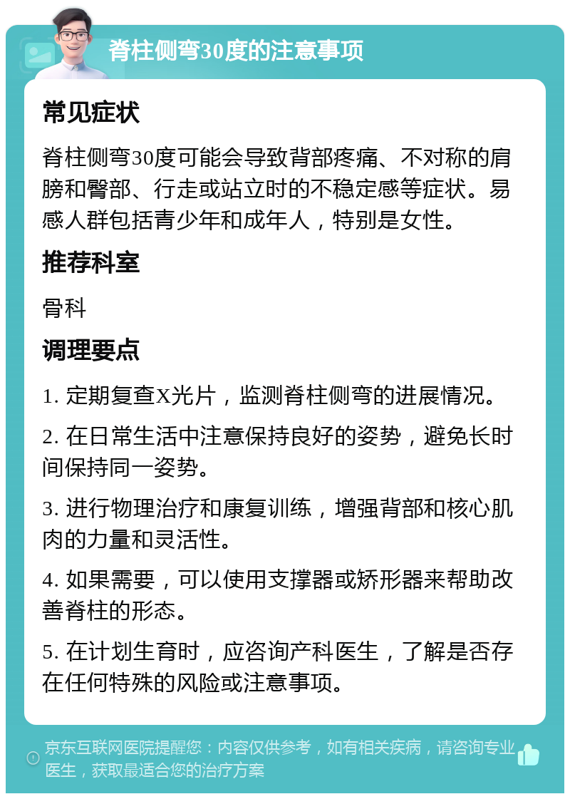 脊柱侧弯30度的注意事项 常见症状 脊柱侧弯30度可能会导致背部疼痛、不对称的肩膀和臀部、行走或站立时的不稳定感等症状。易感人群包括青少年和成年人，特别是女性。 推荐科室 骨科 调理要点 1. 定期复查X光片，监测脊柱侧弯的进展情况。 2. 在日常生活中注意保持良好的姿势，避免长时间保持同一姿势。 3. 进行物理治疗和康复训练，增强背部和核心肌肉的力量和灵活性。 4. 如果需要，可以使用支撑器或矫形器来帮助改善脊柱的形态。 5. 在计划生育时，应咨询产科医生，了解是否存在任何特殊的风险或注意事项。