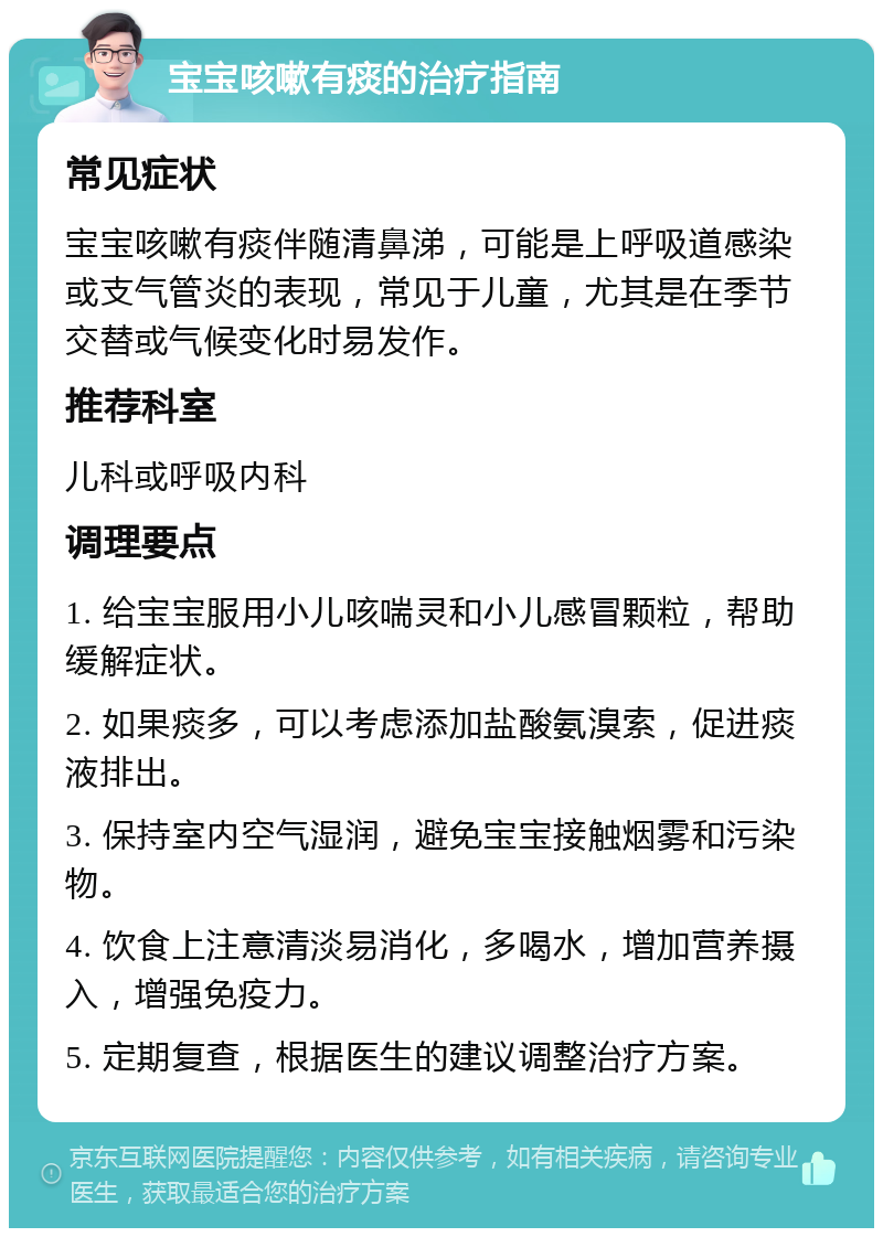 宝宝咳嗽有痰的治疗指南 常见症状 宝宝咳嗽有痰伴随清鼻涕，可能是上呼吸道感染或支气管炎的表现，常见于儿童，尤其是在季节交替或气候变化时易发作。 推荐科室 儿科或呼吸内科 调理要点 1. 给宝宝服用小儿咳喘灵和小儿感冒颗粒，帮助缓解症状。 2. 如果痰多，可以考虑添加盐酸氨溴索，促进痰液排出。 3. 保持室内空气湿润，避免宝宝接触烟雾和污染物。 4. 饮食上注意清淡易消化，多喝水，增加营养摄入，增强免疫力。 5. 定期复查，根据医生的建议调整治疗方案。