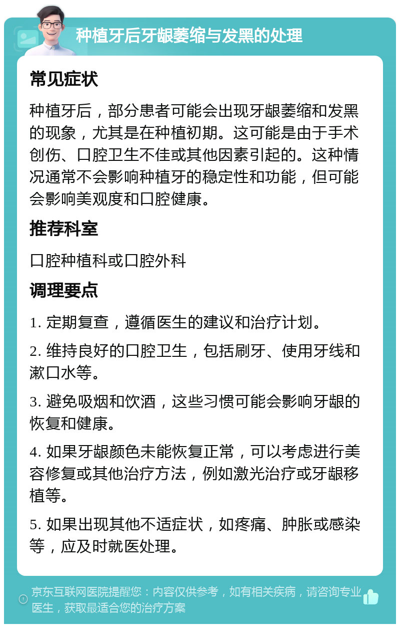种植牙后牙龈萎缩与发黑的处理 常见症状 种植牙后，部分患者可能会出现牙龈萎缩和发黑的现象，尤其是在种植初期。这可能是由于手术创伤、口腔卫生不佳或其他因素引起的。这种情况通常不会影响种植牙的稳定性和功能，但可能会影响美观度和口腔健康。 推荐科室 口腔种植科或口腔外科 调理要点 1. 定期复查，遵循医生的建议和治疗计划。 2. 维持良好的口腔卫生，包括刷牙、使用牙线和漱口水等。 3. 避免吸烟和饮酒，这些习惯可能会影响牙龈的恢复和健康。 4. 如果牙龈颜色未能恢复正常，可以考虑进行美容修复或其他治疗方法，例如激光治疗或牙龈移植等。 5. 如果出现其他不适症状，如疼痛、肿胀或感染等，应及时就医处理。