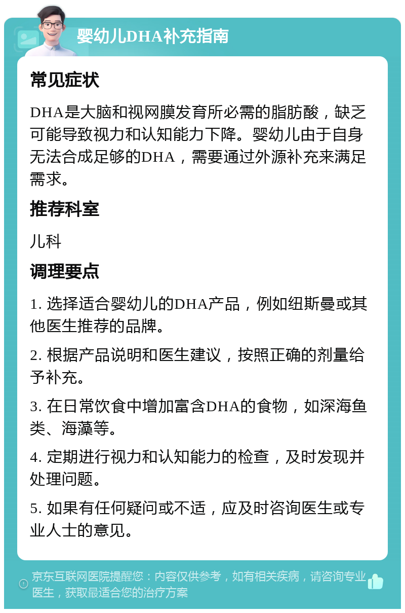 婴幼儿DHA补充指南 常见症状 DHA是大脑和视网膜发育所必需的脂肪酸，缺乏可能导致视力和认知能力下降。婴幼儿由于自身无法合成足够的DHA，需要通过外源补充来满足需求。 推荐科室 儿科 调理要点 1. 选择适合婴幼儿的DHA产品，例如纽斯曼或其他医生推荐的品牌。 2. 根据产品说明和医生建议，按照正确的剂量给予补充。 3. 在日常饮食中增加富含DHA的食物，如深海鱼类、海藻等。 4. 定期进行视力和认知能力的检查，及时发现并处理问题。 5. 如果有任何疑问或不适，应及时咨询医生或专业人士的意见。