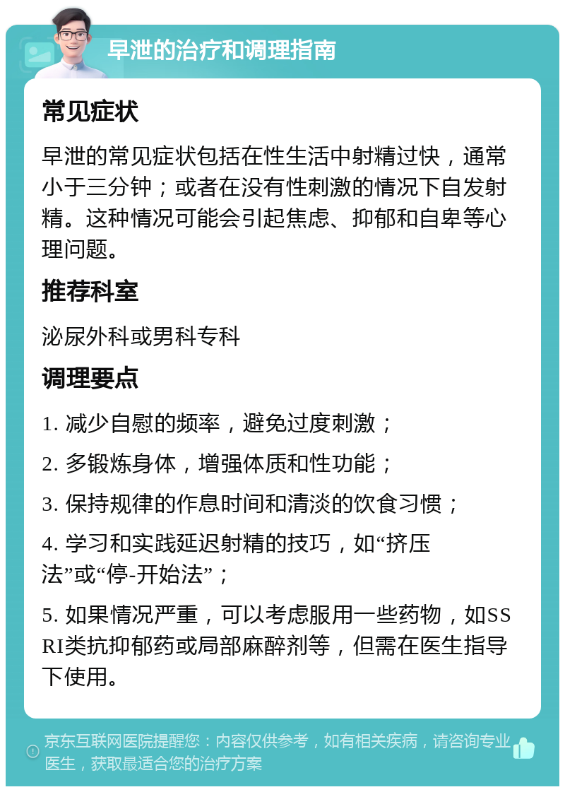 早泄的治疗和调理指南 常见症状 早泄的常见症状包括在性生活中射精过快，通常小于三分钟；或者在没有性刺激的情况下自发射精。这种情况可能会引起焦虑、抑郁和自卑等心理问题。 推荐科室 泌尿外科或男科专科 调理要点 1. 减少自慰的频率，避免过度刺激； 2. 多锻炼身体，增强体质和性功能； 3. 保持规律的作息时间和清淡的饮食习惯； 4. 学习和实践延迟射精的技巧，如“挤压法”或“停-开始法”； 5. 如果情况严重，可以考虑服用一些药物，如SSRI类抗抑郁药或局部麻醉剂等，但需在医生指导下使用。