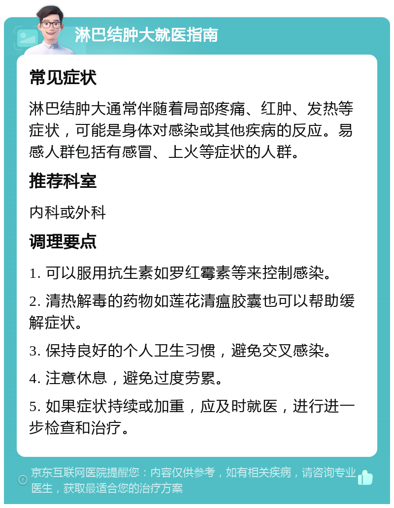 淋巴结肿大就医指南 常见症状 淋巴结肿大通常伴随着局部疼痛、红肿、发热等症状，可能是身体对感染或其他疾病的反应。易感人群包括有感冒、上火等症状的人群。 推荐科室 内科或外科 调理要点 1. 可以服用抗生素如罗红霉素等来控制感染。 2. 清热解毒的药物如莲花清瘟胶囊也可以帮助缓解症状。 3. 保持良好的个人卫生习惯，避免交叉感染。 4. 注意休息，避免过度劳累。 5. 如果症状持续或加重，应及时就医，进行进一步检查和治疗。