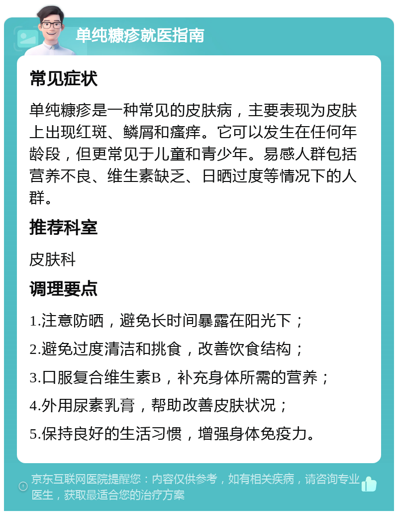 单纯糠疹就医指南 常见症状 单纯糠疹是一种常见的皮肤病，主要表现为皮肤上出现红斑、鳞屑和瘙痒。它可以发生在任何年龄段，但更常见于儿童和青少年。易感人群包括营养不良、维生素缺乏、日晒过度等情况下的人群。 推荐科室 皮肤科 调理要点 1.注意防晒，避免长时间暴露在阳光下； 2.避免过度清洁和挑食，改善饮食结构； 3.口服复合维生素B，补充身体所需的营养； 4.外用尿素乳膏，帮助改善皮肤状况； 5.保持良好的生活习惯，增强身体免疫力。