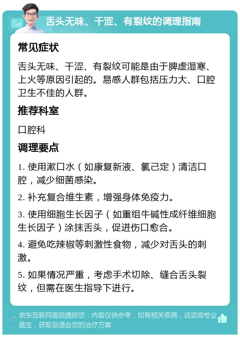 舌头无味、干涩、有裂纹的调理指南 常见症状 舌头无味、干涩、有裂纹可能是由于脾虚湿寒、上火等原因引起的。易感人群包括压力大、口腔卫生不佳的人群。 推荐科室 口腔科 调理要点 1. 使用漱口水（如康复新液、氯己定）清洁口腔，减少细菌感染。 2. 补充复合维生素，增强身体免疫力。 3. 使用细胞生长因子（如重组牛碱性成纤维细胞生长因子）涂抹舌头，促进伤口愈合。 4. 避免吃辣椒等刺激性食物，减少对舌头的刺激。 5. 如果情况严重，考虑手术切除、缝合舌头裂纹，但需在医生指导下进行。