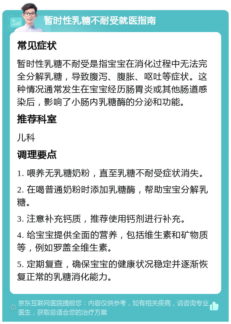 暂时性乳糖不耐受就医指南 常见症状 暂时性乳糖不耐受是指宝宝在消化过程中无法完全分解乳糖，导致腹泻、腹胀、呕吐等症状。这种情况通常发生在宝宝经历肠胃炎或其他肠道感染后，影响了小肠内乳糖酶的分泌和功能。 推荐科室 儿科 调理要点 1. 喂养无乳糖奶粉，直至乳糖不耐受症状消失。 2. 在喝普通奶粉时添加乳糖酶，帮助宝宝分解乳糖。 3. 注意补充钙质，推荐使用钙剂进行补充。 4. 给宝宝提供全面的营养，包括维生素和矿物质等，例如罗盖全维生素。 5. 定期复查，确保宝宝的健康状况稳定并逐渐恢复正常的乳糖消化能力。